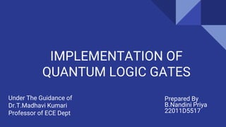 IMPLEMENTATION OF
QUANTUM LOGIC GATES
Prepared By
B.Nandini Priya
22011D5517
Under The Guidance of
Dr.T.Madhavi Kumari
Professor of ECE Dept
 