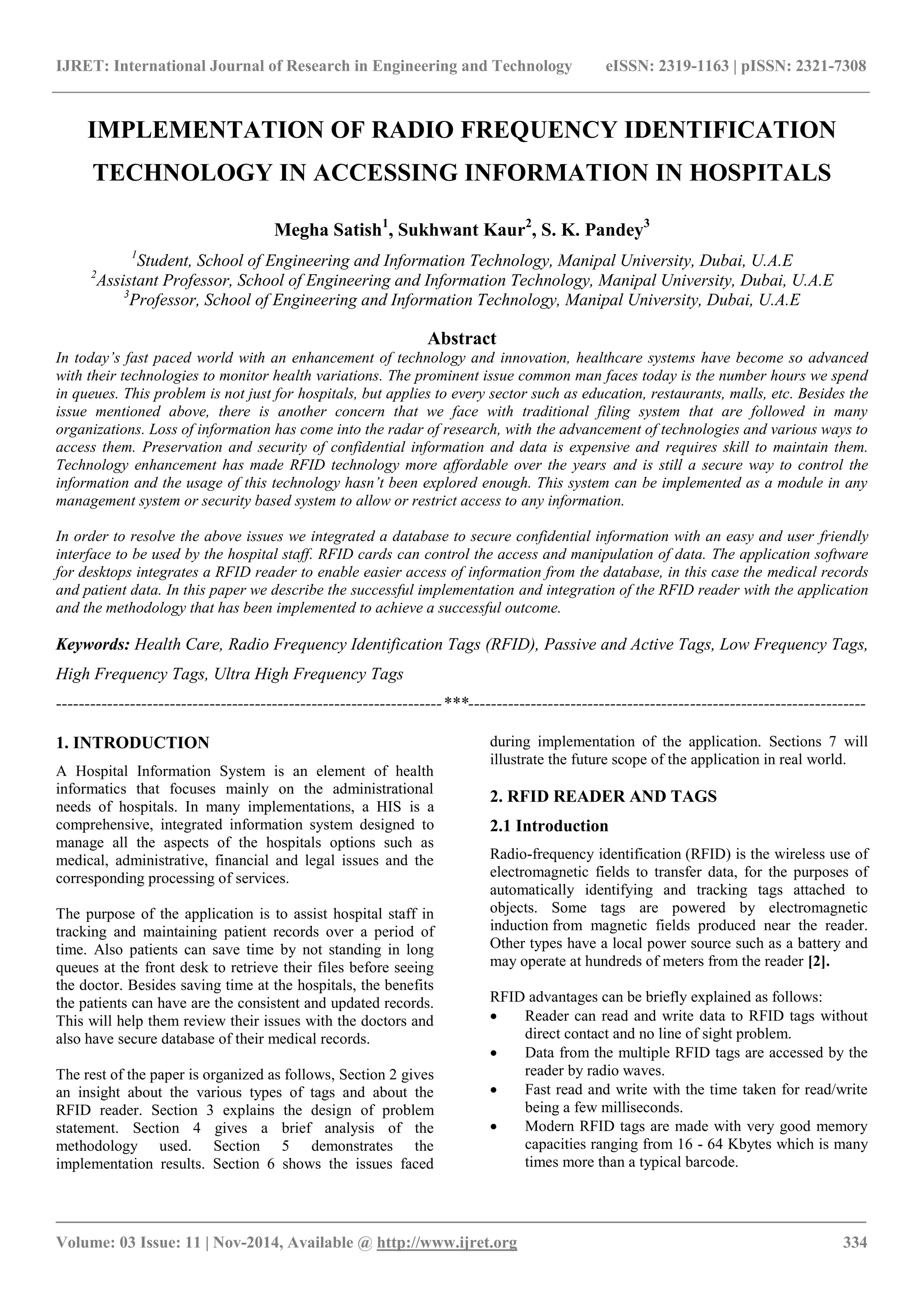 IJRET: International Journal of Research in Engineering and Technology eISSN: 2319-1163 | pISSN: 2321-7308
_______________________________________________________________________________________
Volume: 03 Issue: 11 | Nov-2014, Available @ http://www.ijret.org 334
IMPLEMENTATION OF RADIO FREQUENCY IDENTIFICATION
TECHNOLOGY IN ACCESSING INFORMATION IN HOSPITALS
Megha Satish1
, Sukhwant Kaur2
, S. K. Pandey3
1
Student, School of Engineering and Information Technology, Manipal University, Dubai, U.A.E
2
Assistant Professor, School of Engineering and Information Technology, Manipal University, Dubai, U.A.E
3
Professor, School of Engineering and Information Technology, Manipal University, Dubai, U.A.E
Abstract
In today’s fast paced world with an enhancement of technology and innovation, healthcare systems have become so advanced
with their technologies to monitor health variations. The prominent issue common man faces today is the number hours we spend
in queues. This problem is not just for hospitals, but applies to every sector such as education, restaurants, malls, etc. Besides the
issue mentioned above, there is another concern that we face with traditional filing system that are followed in many
organizations. Loss of information has come into the radar of research, with the advancement of technologies and various ways to
access them. Preservation and security of confidential information and data is expensive and requires skill to maintain them.
Technology enhancement has made RFID technology more affordable over the years and is still a secure way to control the
information and the usage of this technology hasn’t been explored enough. This system can be implemented as a module in any
management system or security based system to allow or restrict access to any information.
In order to resolve the above issues we integrated a database to secure confidential information with an easy and user friendly
interface to be used by the hospital staff. RFID cards can control the access and manipulation of data. The application software
for desktops integrates a RFID reader to enable easier access of information from the database, in this case the medical records
and patient data. In this paper we describe the successful implementation and integration of the RFID reader with the application
and the methodology that has been implemented to achieve a successful outcome.
Keywords: Health Care, Radio Frequency Identification Tags (RFID), Passive and Active Tags, Low Frequency Tags,
High Frequency Tags, Ultra High Frequency Tags
--------------------------------------------------------------------***----------------------------------------------------------------------
1. INTRODUCTION
A Hospital Information System is an element of health
informatics that focuses mainly on the administrational
needs of hospitals. In many implementations, a HIS is a
comprehensive, integrated information system designed to
manage all the aspects of the hospitals options such as
medical, administrative, financial and legal issues and the
corresponding processing of services.
The purpose of the application is to assist hospital staff in
tracking and maintaining patient records over a period of
time. Also patients can save time by not standing in long
queues at the front desk to retrieve their files before seeing
the doctor. Besides saving time at the hospitals, the benefits
the patients can have are the consistent and updated records.
This will help them review their issues with the doctors and
also have secure database of their medical records.
The rest of the paper is organized as follows, Section 2 gives
an insight about the various types of tags and about the
RFID reader. Section 3 explains the design of problem
statement. Section 4 gives a brief analysis of the
methodology used. Section 5 demonstrates the
implementation results. Section 6 shows the issues faced
during implementation of the application. Sections 7 will
illustrate the future scope of the application in real world.
2. RFID READER AND TAGS
2.1 Introduction
Radio-frequency identification (RFID) is the wireless use of
electromagnetic fields to transfer data, for the purposes of
automatically identifying and tracking tags attached to
objects. Some tags are powered by electromagnetic
induction from magnetic fields produced near the reader.
Other types have a local power source such as a battery and
may operate at hundreds of meters from the reader [2].
RFID advantages can be briefly explained as follows:
 Reader can read and write data to RFID tags without
direct contact and no line of sight problem.
 Data from the multiple RFID tags are accessed by the
reader by radio waves.
 Fast read and write with the time taken for read/write
being a few milliseconds.
 Modern RFID tags are made with very good memory
capacities ranging from 16 - 64 Kbytes which is many
times more than a typical barcode.
 