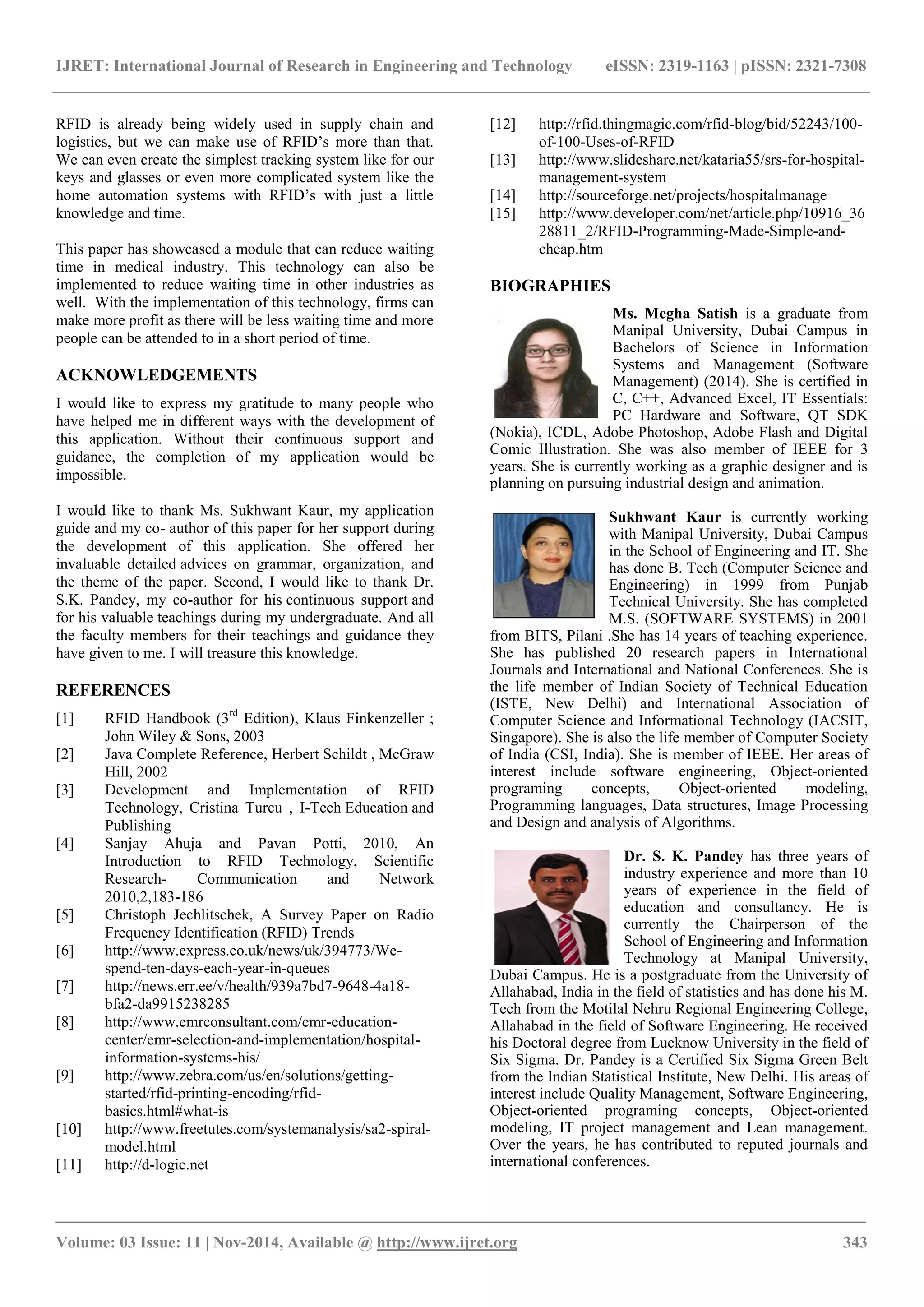 IJRET: International Journal of Research in Engineering and Technology eISSN: 2319-1163 | pISSN: 2321-7308
_______________________________________________________________________________________
Volume: 03 Issue: 11 | Nov-2014, Available @ http://www.ijret.org 343
RFID is already being widely used in supply chain and
logistics, but we can make use of RFID’s more than that.
We can even create the simplest tracking system like for our
keys and glasses or even more complicated system like the
home automation systems with RFID’s with just a little
knowledge and time.
This paper has showcased a module that can reduce waiting
time in medical industry. This technology can also be
implemented to reduce waiting time in other industries as
well. With the implementation of this technology, firms can
make more profit as there will be less waiting time and more
people can be attended to in a short period of time.
ACKNOWLEDGEMENTS
I would like to express my gratitude to many people who
have helped me in different ways with the development of
this application. Without their continuous support and
guidance, the completion of my application would be
impossible.
I would like to thank Ms. Sukhwant Kaur, my application
guide and my co- author of this paper for her support during
the development of this application. She offered her
invaluable detailed advices on grammar, organization, and
the theme of the paper. Second, I would like to thank Dr.
S.K. Pandey, my co-author for his continuous support and
for his valuable teachings during my undergraduate. And all
the faculty members for their teachings and guidance they
have given to me. I will treasure this knowledge.
REFERENCES
[1] RFID Handbook (3rd
Edition), Klaus Finkenzeller ;
John Wiley & Sons, 2003
[2] Java Complete Reference, Herbert Schildt , McGraw
Hill, 2002
[3] Development and Implementation of RFID
Technology, Cristina Turcu , I-Tech Education and
Publishing
[4] Sanjay Ahuja and Pavan Potti, 2010, An
Introduction to RFID Technology, Scientific
Research- Communication and Network
2010,2,183-186
[5] Christoph Jechlitschek, A Survey Paper on Radio
Frequency Identification (RFID) Trends
[6] http://www.express.co.uk/news/uk/394773/We-
spend-ten-days-each-year-in-queues
[7] http://news.err.ee/v/health/939a7bd7-9648-4a18-
bfa2-da9915238285
[8] http://www.emrconsultant.com/emr-education-
center/emr-selection-and-implementation/hospital-
information-systems-his/
[9] http://www.zebra.com/us/en/solutions/getting-
started/rfid-printing-encoding/rfid-
basics.html#what-is
[10] http://www.freetutes.com/systemanalysis/sa2-spiral-
model.html
[11] http://d-logic.net
[12] http://rfid.thingmagic.com/rfid-blog/bid/52243/100-
of-100-Uses-of-RFID
[13] http://www.slideshare.net/kataria55/srs-for-hospital-
management-system
[14] http://sourceforge.net/projects/hospitalmanage
[15] http://www.developer.com/net/article.php/10916_36
28811_2/RFID-Programming-Made-Simple-and-
cheap.htm
BIOGRAPHIES
Ms. Megha Satish is a graduate from
Manipal University, Dubai Campus in
Bachelors of Science in Information
Systems and Management (Software
Management) (2014). She is certified in
C, C++, Advanced Excel, IT Essentials:
PC Hardware and Software, QT SDK
(Nokia), ICDL, Adobe Photoshop, Adobe Flash and Digital
Comic Illustration. She was also member of IEEE for 3
years. She is currently working as a graphic designer and is
planning on pursuing industrial design and animation.
Sukhwant Kaur is currently working
with Manipal University, Dubai Campus
in the School of Engineering and IT. She
has done B. Tech (Computer Science and
Engineering) in 1999 from Punjab
Technical University. She has completed
M.S. (SOFTWARE SYSTEMS) in 2001
from BITS, Pilani .She has 14 years of teaching experience.
She has published 20 research papers in International
Journals and International and National Conferences. She is
the life member of Indian Society of Technical Education
(ISTE, New Delhi) and International Association of
Computer Science and Informational Technology (IACSIT,
Singapore). She is also the life member of Computer Society
of India (CSI, India). She is member of IEEE. Her areas of
interest include software engineering, Object-oriented
programing concepts, Object-oriented modeling,
Programming languages, Data structures, Image Processing
and Design and analysis of Algorithms.
Dr. S. K. Pandey has three years of
industry experience and more than 10
years of experience in the field of
education and consultancy. He is
currently the Chairperson of the
School of Engineering and Information
Technology at Manipal University,
Dubai Campus. He is a postgraduate from the University of
Allahabad, India in the field of statistics and has done his M.
Tech from the Motilal Nehru Regional Engineering College,
Allahabad in the field of Software Engineering. He received
his Doctoral degree from Lucknow University in the field of
Six Sigma. Dr. Pandey is a Certified Six Sigma Green Belt
from the Indian Statistical Institute, New Delhi. His areas of
interest include Quality Management, Software Engineering,
Object-oriented programing concepts, Object-oriented
modeling, IT project management and Lean management.
Over the years, he has contributed to reputed journals and
international conferences.
 