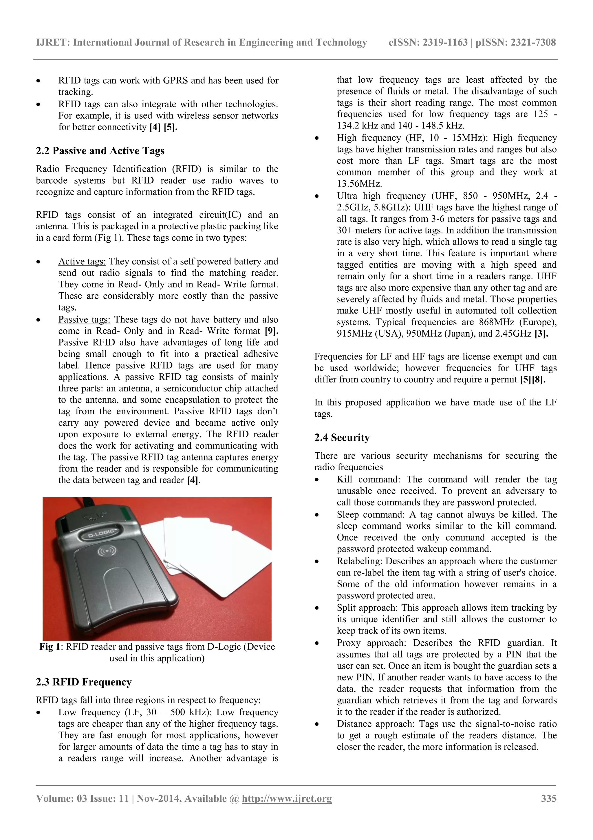 IJRET: International Journal of Research in Engineering and Technology eISSN: 2319-1163 | pISSN: 2321-7308
_______________________________________________________________________________________
Volume: 03 Issue: 11 | Nov-2014, Available @ http://www.ijret.org 335
 RFID tags can work with GPRS and has been used for
tracking.
 RFID tags can also integrate with other technologies.
For example, it is used with wireless sensor networks
for better connectivity [4] [5].
2.2 Passive and Active Tags
Radio Frequency Identification (RFID) is similar to the
barcode systems but RFID reader use radio waves to
recognize and capture information from the RFID tags.
RFID tags consist of an integrated circuit(IC) and an
antenna. This is packaged in a protective plastic packing like
in a card form (Fig 1). These tags come in two types:
 Active tags: They consist of a self powered battery and
send out radio signals to find the matching reader.
They come in Read- Only and in Read- Write format.
These are considerably more costly than the passive
tags.
 Passive tags: These tags do not have battery and also
come in Read- Only and in Read- Write format [9].
Passive RFID also have advantages of long life and
being small enough to fit into a practical adhesive
label. Hence passive RFID tags are used for many
applications. A passive RFID tag consists of mainly
three parts: an antenna, a semiconductor chip attached
to the antenna, and some encapsulation to protect the
tag from the environment. Passive RFID tags don’t
carry any powered device and became active only
upon exposure to external energy. The RFID reader
does the work for activating and communicating with
the tag. The passive RFID tag antenna captures energy
from the reader and is responsible for communicating
the data between tag and reader [4].
Fig 1: RFID reader and passive tags from D-Logic (Device
used in this application)
2.3 RFID Frequency
RFID tags fall into three regions in respect to frequency:
 Low frequency (LF, 30 – 500 kHz): Low frequency
tags are cheaper than any of the higher frequency tags.
They are fast enough for most applications, however
for larger amounts of data the time a tag has to stay in
a readers range will increase. Another advantage is
that low frequency tags are least affected by the
presence of fluids or metal. The disadvantage of such
tags is their short reading range. The most common
frequencies used for low frequency tags are 125 -
134.2 kHz and 140 - 148.5 kHz.
 High frequency (HF, 10 - 15MHz): High frequency
tags have higher transmission rates and ranges but also
cost more than LF tags. Smart tags are the most
common member of this group and they work at
13.56MHz.
 Ultra high frequency (UHF, 850 - 950MHz, 2.4 -
2.5GHz, 5.8GHz): UHF tags have the highest range of
all tags. It ranges from 3-6 meters for passive tags and
30+ meters for active tags. In addition the transmission
rate is also very high, which allows to read a single tag
in a very short time. This feature is important where
tagged entities are moving with a high speed and
remain only for a short time in a readers range. UHF
tags are also more expensive than any other tag and are
severely affected by fluids and metal. Those properties
make UHF mostly useful in automated toll collection
systems. Typical frequencies are 868MHz (Europe),
915MHz (USA), 950MHz (Japan), and 2.45GHz [3].
Frequencies for LF and HF tags are license exempt and can
be used worldwide; however frequencies for UHF tags
differ from country to country and require a permit [5][8].
In this proposed application we have made use of the LF
tags.
2.4 Security
There are various security mechanisms for securing the
radio frequencies
 Kill command: The command will render the tag
unusable once received. To prevent an adversary to
call those commands they are password protected.
 Sleep command: A tag cannot always be killed. The
sleep command works similar to the kill command.
Once received the only command accepted is the
password protected wakeup command.
 Relabeling: Describes an approach where the customer
can re-label the item tag with a string of user's choice.
Some of the old information however remains in a
password protected area.
 Split approach: This approach allows item tracking by
its unique identifier and still allows the customer to
keep track of its own items.
 Proxy approach: Describes the RFID guardian. It
assumes that all tags are protected by a PIN that the
user can set. Once an item is bought the guardian sets a
new PIN. If another reader wants to have access to the
data, the reader requests that information from the
guardian which retrieves it from the tag and forwards
it to the reader if the reader is authorized.
 Distance approach: Tags use the signal-to-noise ratio
to get a rough estimate of the readers distance. The
closer the reader, the more information is released.
 