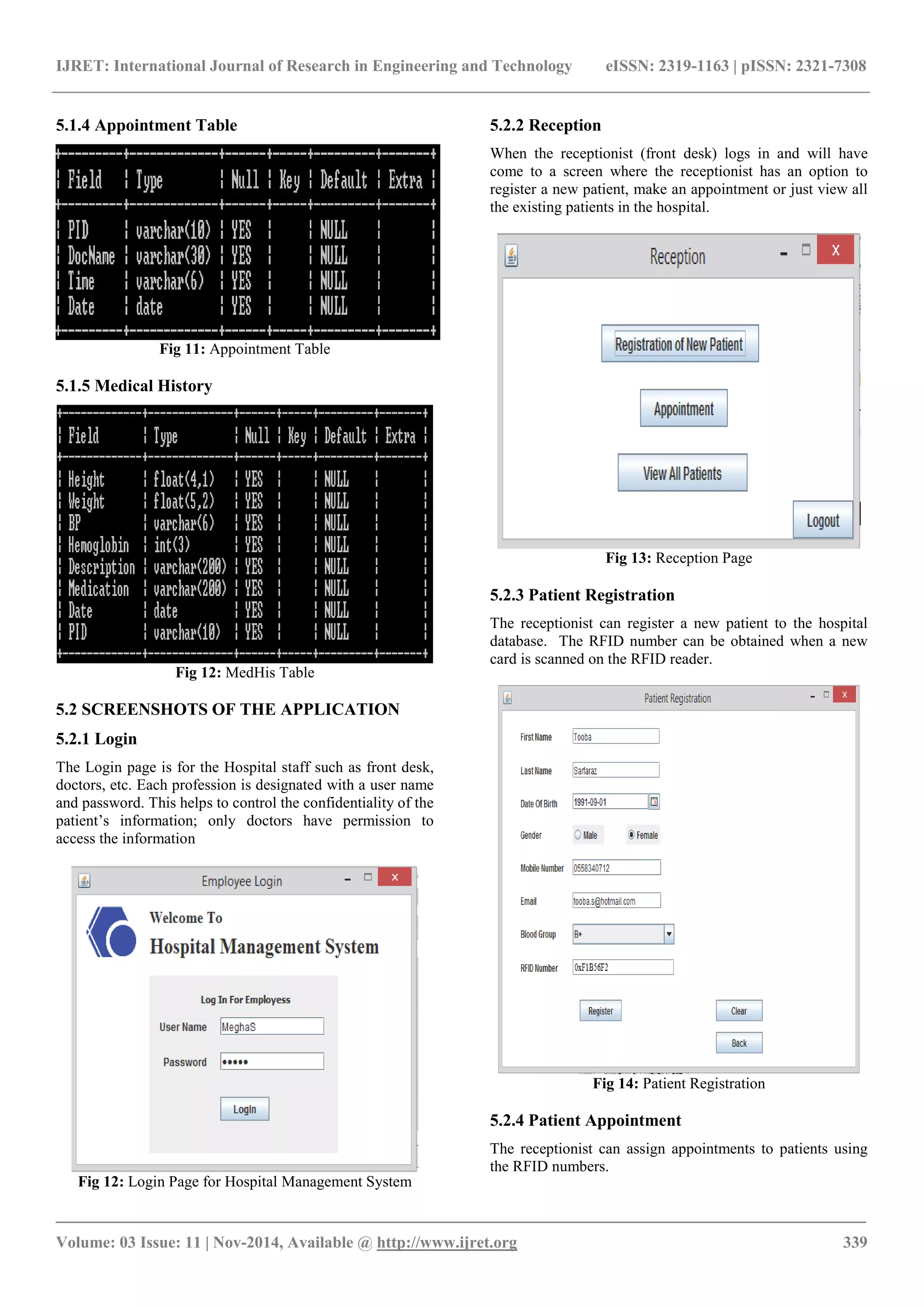 IJRET: International Journal of Research in Engineering and Technology eISSN: 2319-1163 | pISSN: 2321-7308
_______________________________________________________________________________________
Volume: 03 Issue: 11 | Nov-2014, Available @ http://www.ijret.org 339
5.1.4 Appointment Table
Fig 11: Appointment Table
5.1.5 Medical History
Fig 12: MedHis Table
5.2 SCREENSHOTS OF THE APPLICATION
5.2.1 Login
The Login page is for the Hospital staff such as front desk,
doctors, etc. Each profession is designated with a user name
and password. This helps to control the confidentiality of the
patient’s information; only doctors have permission to
access the information
Fig 12: Login Page for Hospital Management System
5.2.2 Reception
When the receptionist (front desk) logs in and will have
come to a screen where the receptionist has an option to
register a new patient, make an appointment or just view all
the existing patients in the hospital.
Fig 13: Reception Page
5.2.3 Patient Registration
The receptionist can register a new patient to the hospital
database. The RFID number can be obtained when a new
card is scanned on the RFID reader.
Fig 14: Patient Registration
5.2.4 Patient Appointment
The receptionist can assign appointments to patients using
the RFID numbers.
 