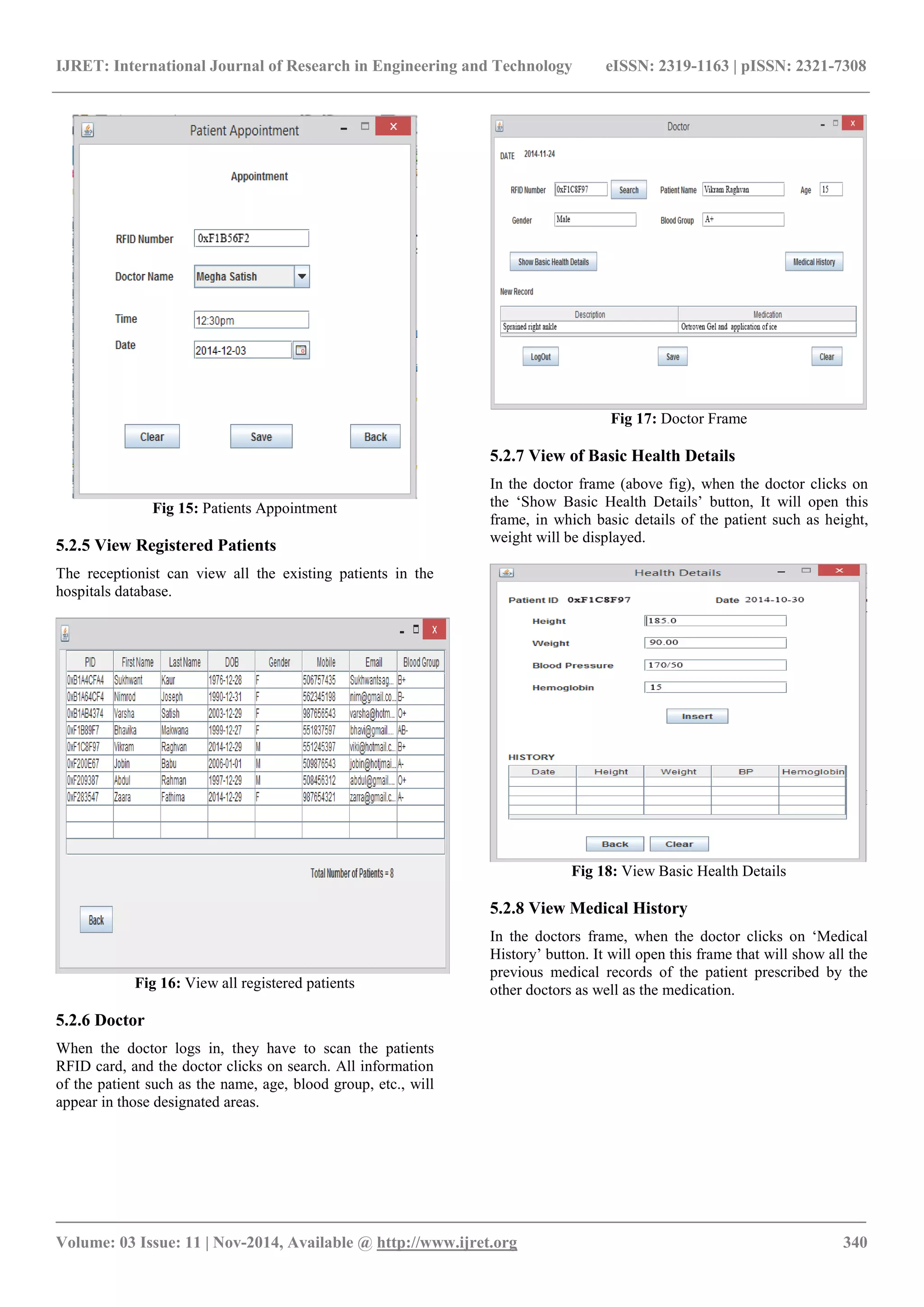 IJRET: International Journal of Research in Engineering and Technology eISSN: 2319-1163 | pISSN: 2321-7308
_______________________________________________________________________________________
Volume: 03 Issue: 11 | Nov-2014, Available @ http://www.ijret.org 340
Fig 15: Patients Appointment
5.2.5 View Registered Patients
The receptionist can view all the existing patients in the
hospitals database.
Fig 16: View all registered patients
5.2.6 Doctor
When the doctor logs in, they have to scan the patients
RFID card, and the doctor clicks on search. All information
of the patient such as the name, age, blood group, etc., will
appear in those designated areas.
Fig 17: Doctor Frame
5.2.7 View of Basic Health Details
In the doctor frame (above fig), when the doctor clicks on
the ‘Show Basic Health Details’ button, It will open this
frame, in which basic details of the patient such as height,
weight will be displayed.
Fig 18: View Basic Health Details
5.2.8 View Medical History
In the doctors frame, when the doctor clicks on ‘Medical
History’ button. It will open this frame that will show all the
previous medical records of the patient prescribed by the
other doctors as well as the medication.
 