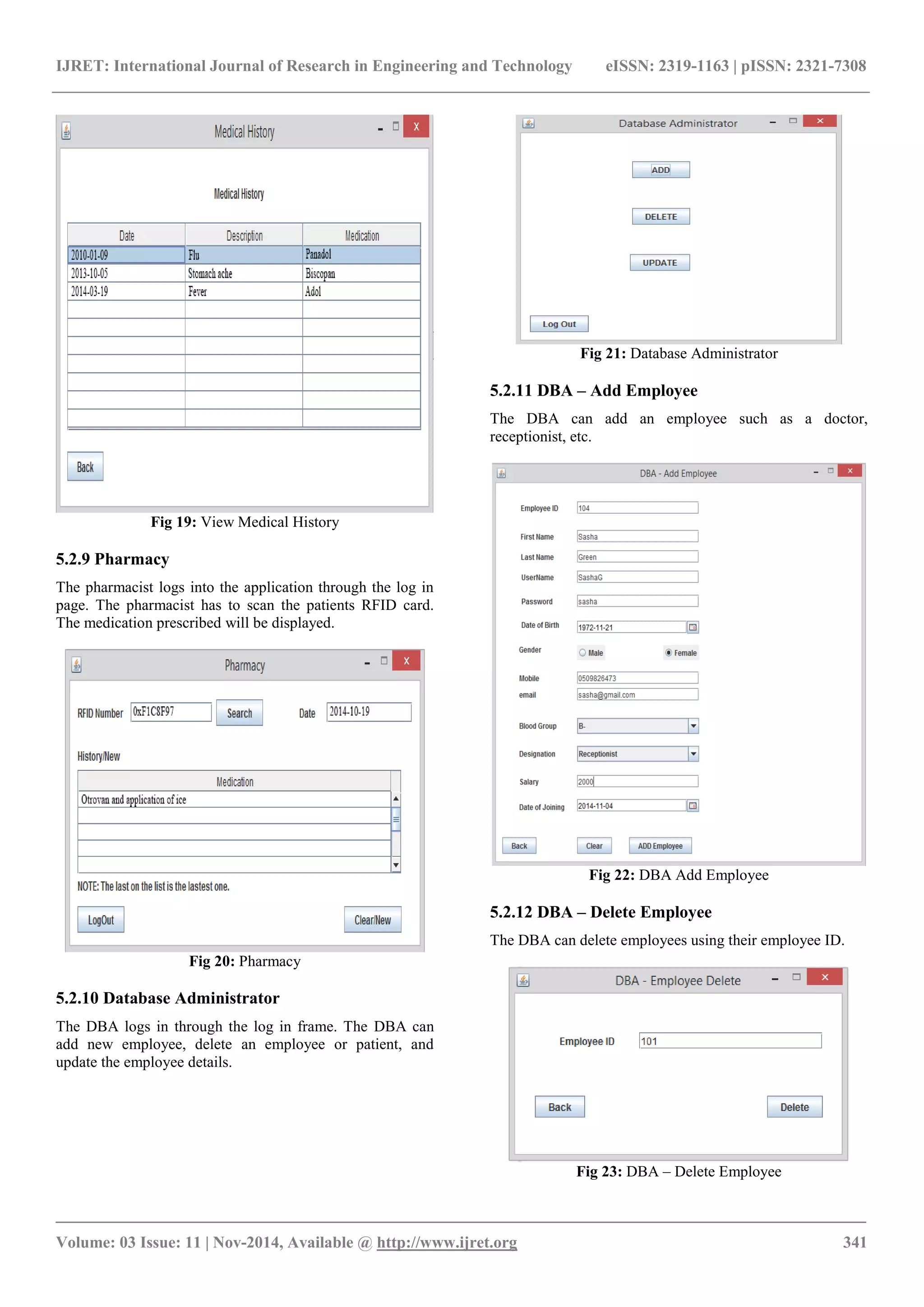 IJRET: International Journal of Research in Engineering and Technology eISSN: 2319-1163 | pISSN: 2321-7308
_______________________________________________________________________________________
Volume: 03 Issue: 11 | Nov-2014, Available @ http://www.ijret.org 341
Fig 19: View Medical History
5.2.9 Pharmacy
The pharmacist logs into the application through the log in
page. The pharmacist has to scan the patients RFID card.
The medication prescribed will be displayed.
Fig 20: Pharmacy
5.2.10 Database Administrator
The DBA logs in through the log in frame. The DBA can
add new employee, delete an employee or patient, and
update the employee details.
Fig 21: Database Administrator
5.2.11 DBA – Add Employee
The DBA can add an employee such as a doctor,
receptionist, etc.
Fig 22: DBA Add Employee
5.2.12 DBA – Delete Employee
The DBA can delete employees using their employee ID.
Fig 23: DBA – Delete Employee
 