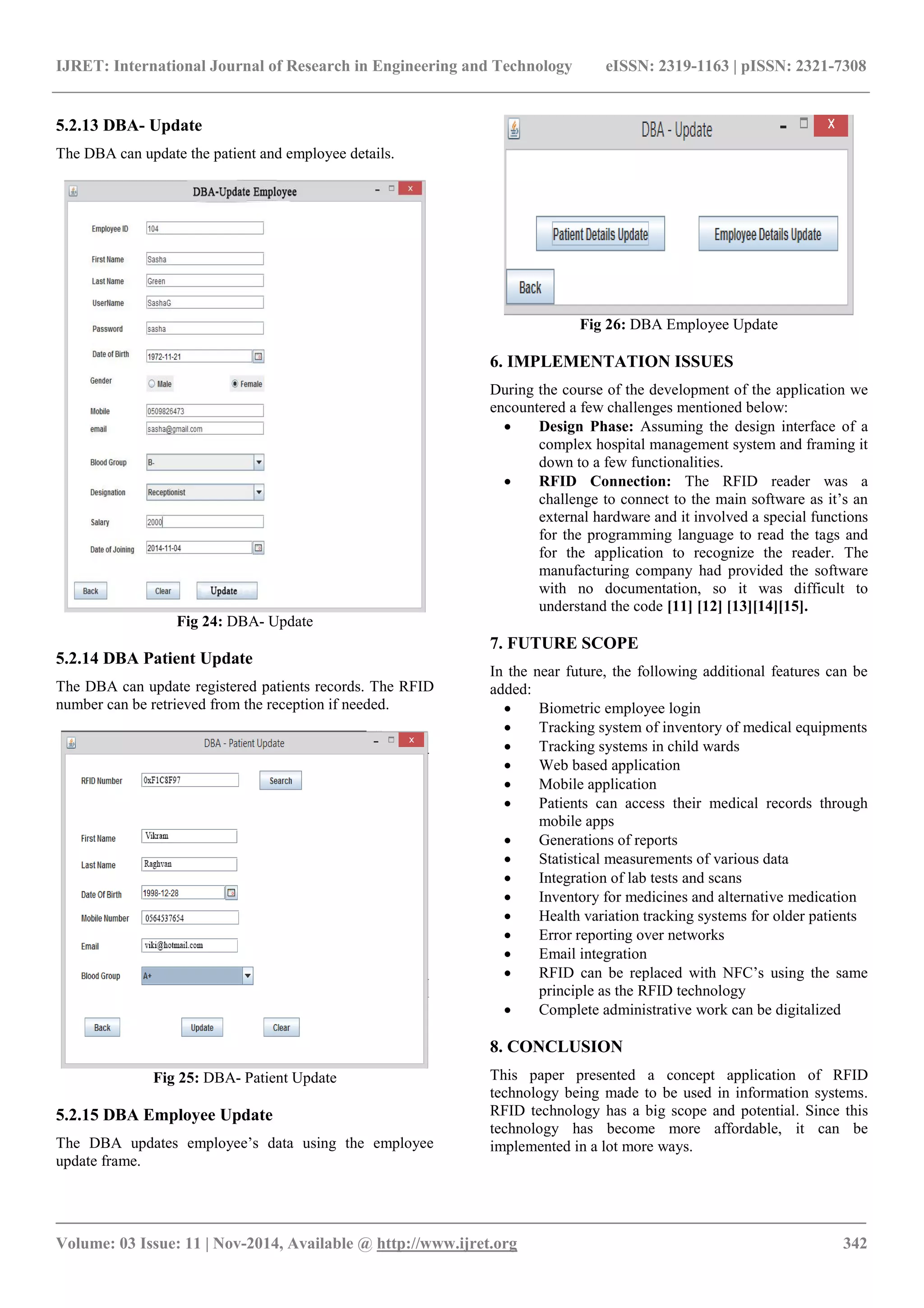 IJRET: International Journal of Research in Engineering and Technology eISSN: 2319-1163 | pISSN: 2321-7308
_______________________________________________________________________________________
Volume: 03 Issue: 11 | Nov-2014, Available @ http://www.ijret.org 342
5.2.13 DBA- Update
The DBA can update the patient and employee details.
Fig 24: DBA- Update
5.2.14 DBA Patient Update
The DBA can update registered patients records. The RFID
number can be retrieved from the reception if needed.
Fig 25: DBA- Patient Update
5.2.15 DBA Employee Update
The DBA updates employee’s data using the employee
update frame.
Fig 26: DBA Employee Update
6. IMPLEMENTATION ISSUES
During the course of the development of the application we
encountered a few challenges mentioned below:
 Design Phase: Assuming the design interface of a
complex hospital management system and framing it
down to a few functionalities.
 RFID Connection: The RFID reader was a
challenge to connect to the main software as it’s an
external hardware and it involved a special functions
for the programming language to read the tags and
for the application to recognize the reader. The
manufacturing company had provided the software
with no documentation, so it was difficult to
understand the code [11] [12] [13][14][15].
7. FUTURE SCOPE
In the near future, the following additional features can be
added:
 Biometric employee login
 Tracking system of inventory of medical equipments
 Tracking systems in child wards
 Web based application
 Mobile application
 Patients can access their medical records through
mobile apps
 Generations of reports
 Statistical measurements of various data
 Integration of lab tests and scans
 Inventory for medicines and alternative medication
 Health variation tracking systems for older patients
 Error reporting over networks
 Email integration
 RFID can be replaced with NFC’s using the same
principle as the RFID technology
 Complete administrative work can be digitalized
8. CONCLUSION
This paper presented a concept application of RFID
technology being made to be used in information systems.
RFID technology has a big scope and potential. Since this
technology has become more affordable, it can be
implemented in a lot more ways.
 