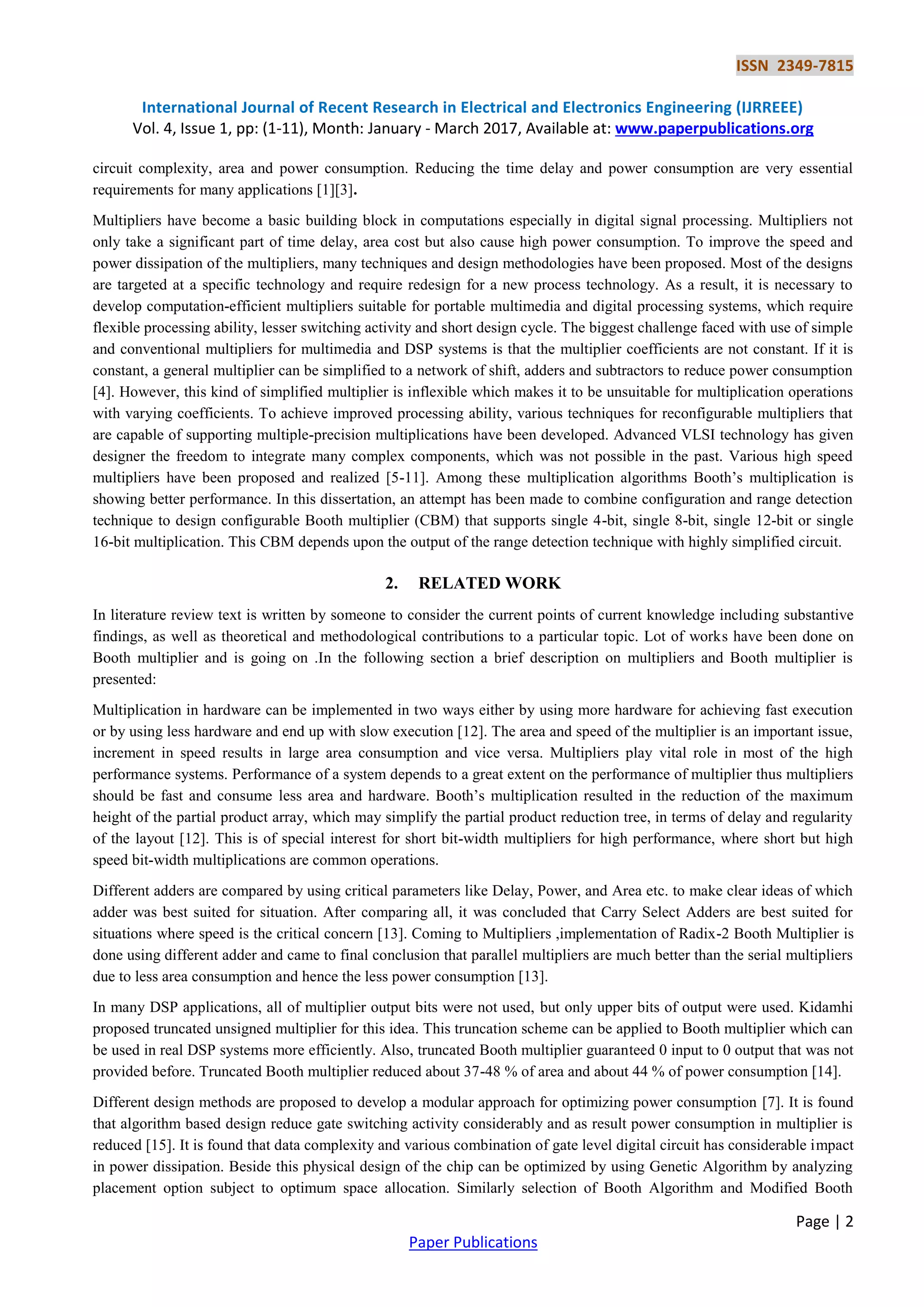 ISSN 2349-7815
International Journal of Recent Research in Electrical and Electronics Engineering (IJRREEE)
Vol. 4, Issue 1, pp: (1-11), Month: January - March 2017, Available at: www.paperpublications.org
Page | 2
Paper Publications
circuit complexity, area and power consumption. Reducing the time delay and power consumption are very essential
requirements for many applications [1][3].
Multipliers have become a basic building block in computations especially in digital signal processing. Multipliers not
only take a significant part of time delay, area cost but also cause high power consumption. To improve the speed and
power dissipation of the multipliers, many techniques and design methodologies have been proposed. Most of the designs
are targeted at a specific technology and require redesign for a new process technology. As a result, it is necessary to
develop computation-efficient multipliers suitable for portable multimedia and digital processing systems, which require
flexible processing ability, lesser switching activity and short design cycle. The biggest challenge faced with use of simple
and conventional multipliers for multimedia and DSP systems is that the multiplier coefficients are not constant. If it is
constant, a general multiplier can be simplified to a network of shift, adders and subtractors to reduce power consumption
[4]. However, this kind of simplified multiplier is inflexible which makes it to be unsuitable for multiplication operations
with varying coefficients. To achieve improved processing ability, various techniques for reconfigurable multipliers that
are capable of supporting multiple-precision multiplications have been developed. Advanced VLSI technology has given
designer the freedom to integrate many complex components, which was not possible in the past. Various high speed
multipliers have been proposed and realized [5-11]. Among these multiplication algorithms Booth’s multiplication is
showing better performance. In this dissertation, an attempt has been made to combine configuration and range detection
technique to design configurable Booth multiplier (CBM) that supports single 4-bit, single 8-bit, single 12-bit or single
16-bit multiplication. This CBM depends upon the output of the range detection technique with highly simplified circuit.
2. RELATED WORK
In literature review text is written by someone to consider the current points of current knowledge including substantive
findings, as well as theoretical and methodological contributions to a particular topic. Lot of works have been done on
Booth multiplier and is going on .In the following section a brief description on multipliers and Booth multiplier is
presented:
Multiplication in hardware can be implemented in two ways either by using more hardware for achieving fast execution
or by using less hardware and end up with slow execution [12]. The area and speed of the multiplier is an important issue,
increment in speed results in large area consumption and vice versa. Multipliers play vital role in most of the high
performance systems. Performance of a system depends to a great extent on the performance of multiplier thus multipliers
should be fast and consume less area and hardware. Booth’s multiplication resulted in the reduction of the maximum
height of the partial product array, which may simplify the partial product reduction tree, in terms of delay and regularity
of the layout [12]. This is of special interest for short bit-width multipliers for high performance, where short but high
speed bit-width multiplications are common operations.
Different adders are compared by using critical parameters like Delay, Power, and Area etc. to make clear ideas of which
adder was best suited for situation. After comparing all, it was concluded that Carry Select Adders are best suited for
situations where speed is the critical concern [13]. Coming to Multipliers ,implementation of Radix-2 Booth Multiplier is
done using different adder and came to final conclusion that parallel multipliers are much better than the serial multipliers
due to less area consumption and hence the less power consumption [13].
In many DSP applications, all of multiplier output bits were not used, but only upper bits of output were used. Kidamhi
proposed truncated unsigned multiplier for this idea. This truncation scheme can be applied to Booth multiplier which can
be used in real DSP systems more efficiently. Also, truncated Booth multiplier guaranteed 0 input to 0 output that was not
provided before. Truncated Booth multiplier reduced about 37-48 % of area and about 44 % of power consumption [14].
Different design methods are proposed to develop a modular approach for optimizing power consumption [7]. It is found
that algorithm based design reduce gate switching activity considerably and as result power consumption in multiplier is
reduced [15]. It is found that data complexity and various combination of gate level digital circuit has considerable impact
in power dissipation. Beside this physical design of the chip can be optimized by using Genetic Algorithm by analyzing
placement option subject to optimum space allocation. Similarly selection of Booth Algorithm and Modified Booth
 