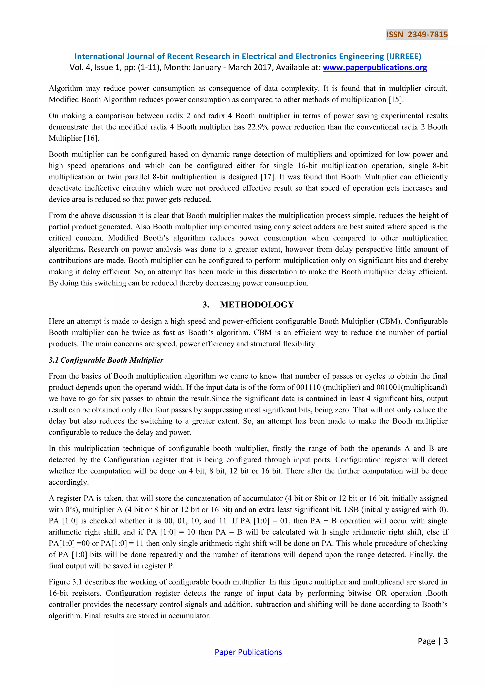 ISSN 2349-7815
International Journal of Recent Research in Electrical and Electronics Engineering (IJRREEE)
Vol. 4, Issue 1, pp: (1-11), Month: January - March 2017, Available at: www.paperpublications.org
Page | 3
Paper Publications
Algorithm may reduce power consumption as consequence of data complexity. It is found that in multiplier circuit,
Modified Booth Algorithm reduces power consumption as compared to other methods of multiplication [15].
On making a comparison between radix 2 and radix 4 Booth multiplier in terms of power saving experimental results
demonstrate that the modified radix 4 Booth multiplier has 22.9% power reduction than the conventional radix 2 Booth
Multiplier [16].
Booth multiplier can be configured based on dynamic range detection of multipliers and optimized for low power and
high speed operations and which can be configured either for single 16-bit multiplication operation, single 8-bit
multiplication or twin parallel 8-bit multiplication is designed [17]. It was found that Booth Multiplier can efficiently
deactivate ineffective circuitry which were not produced effective result so that speed of operation gets increases and
device area is reduced so that power gets reduced.
From the above discussion it is clear that Booth multiplier makes the multiplication process simple, reduces the height of
partial product generated. Also Booth multiplier implemented using carry select adders are best suited where speed is the
critical concern. Modified Booth’s algorithm reduces power consumption when compared to other multiplication
algorithms. Research on power analysis was done to a greater extent, however from delay perspective little amount of
contributions are made. Booth multiplier can be configured to perform multiplication only on significant bits and thereby
making it delay efficient. So, an attempt has been made in this dissertation to make the Booth multiplier delay efficient.
By doing this switching can be reduced thereby decreasing power consumption.
3. METHODOLOGY
Here an attempt is made to design a high speed and power-efficient configurable Booth Multiplier (CBM). Configurable
Booth multiplier can be twice as fast as Booth’s algorithm. CBM is an efficient way to reduce the number of partial
products. The main concerns are speed, power efficiency and structural flexibility.
3.1 Configurable Booth Multiplier
From the basics of Booth multiplication algorithm we came to know that number of passes or cycles to obtain the final
product depends upon the operand width. If the input data is of the form of 001110 (multiplier) and 001001(multiplicand)
we have to go for six passes to obtain the result.Since the significant data is contained in least 4 significant bits, output
result can be obtained only after four passes by suppressing most significant bits, being zero .That will not only reduce the
delay but also reduces the switching to a greater extent. So, an attempt has been made to make the Booth multiplier
configurable to reduce the delay and power.
In this multiplication technique of configurable booth multiplier, firstly the range of both the operands A and B are
detected by the Configuration register that is being configured through input ports. Configuration register will detect
whether the computation will be done on 4 bit, 8 bit, 12 bit or 16 bit. There after the further computation will be done
accordingly.
A register PA is taken, that will store the concatenation of accumulator (4 bit or 8bit or 12 bit or 16 bit, initially assigned
with 0’s), multiplier A (4 bit or 8 bit or 12 bit or 16 bit) and an extra least significant bit, LSB (initially assigned with 0).
PA [1:0] is checked whether it is 00, 01, 10, and 11. If PA [1:0] = 01, then PA + B operation will occur with single
arithmetic right shift, and if PA [1:0] = 10 then PA – B will be calculated wit h single arithmetic right shift, else if
PA[1:0] =00 or PA[1:0] = 11 then only single arithmetic right shift will be done on PA. This whole procedure of checking
of PA [1:0] bits will be done repeatedly and the number of iterations will depend upon the range detected. Finally, the
final output will be saved in register P.
Figure 3.1 describes the working of configurable booth multiplier. In this figure multiplier and multiplicand are stored in
16-bit registers. Configuration register detects the range of input data by performing bitwise OR operation .Booth
controller provides the necessary control signals and addition, subtraction and shifting will be done according to Booth’s
algorithm. Final results are stored in accumulator.
 