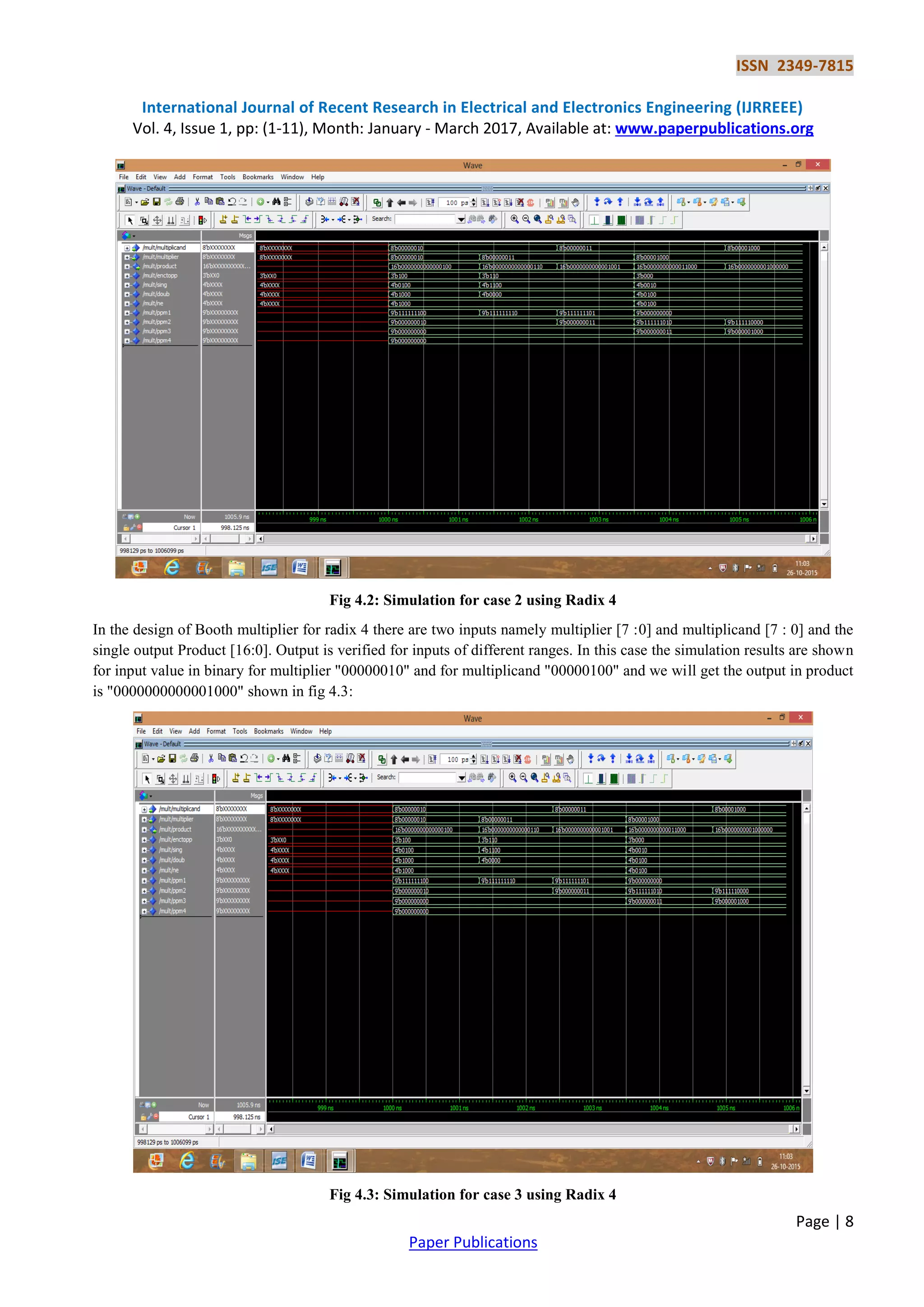 ISSN 2349-7815
International Journal of Recent Research in Electrical and Electronics Engineering (IJRREEE)
Vol. 4, Issue 1, pp: (1-11), Month: January - March 2017, Available at: www.paperpublications.org
Page | 8
Paper Publications
Fig 4.2: Simulation for case 2 using Radix 4
In the design of Booth multiplier for radix 4 there are two inputs namely multiplier [7 :0] and multiplicand [7 : 0] and the
single output Product [16:0]. Output is verified for inputs of different ranges. In this case the simulation results are shown
for input value in binary for multiplier "00000010" and for multiplicand "00000100" and we will get the output in product
is "0000000000001000" shown in fig 4.3:
Fig 4.3: Simulation for case 3 using Radix 4
 