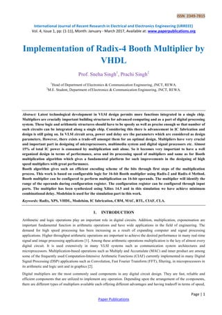 ISSN 2349-7815
International Journal of Recent Research in Electrical and Electronics Engineering (IJRREEE)
Vol. 4, Issue 1, pp: (1-11), Month: January - March 2017, Available at: www.paperpublications.org
Page | 1
Paper Publications
Implementation of Radix-4 Booth Multiplier by
VHDL
Prof. Sneha Singh1
, Prachi Singh2
1
Head of Department of Electronics & Communication Engineering, JNCT, REWA.
2
M.E. Student, Department of Electronics & Communication Engineering, JNCT, REWA.
Abstract: Latest technological development in VLSI design permits more functions integrated in a single chip.
Multipliers are crucially important building structures for advanced computing and as a part of digital processing
system. These logic and arithmetic structures should have to be speedy as well as precise enough so that number of
such circuits can be integrated along a single chip. Considering this there is advancement in IC fabrication and
design is still going on. In VLSI circuit area, power and delay are the parameters which are considered as design
parameters. However, there exists a trade-off amongst them for an optimal design. Multipliers have very crucial
and important part in designing of microprocessors, multimedia system and digital signal processors etc. Almost
15% of total IC power is consumed by multiplication unit alone. So it becomes very important to have a well
organized design in terms of performance, area and its processing speed of multipliers and same as for Booth
multiplication algorithm which gives a fundamental platform for such improvements in the designing of high
speed multipliers with great performance.
Booth algorithm gives such an efficient encoding scheme of the bits through first steps of the multiplication
process. This work is based on configurable logic for 16-bit Booth multiplier using Radix-2 and Radix-4 Method.
Booth multiplier can be configured to perform multiplication on 16-bit operands. The multiplier will identify the
range of the operands during configuration register. The configuration register can be configured through input
ports. The multiplier has been synthesized using Xilinx 14.5 and in this simulation we have achieve minimum
combinational delay. Modelsim is used for the simulation part in this work.
Keywords: Radix, XPS, VHDL, Modelsim, IC fabrication, CBM, MAC, RTL, CIAF, CLA.
1. INTRODUCTION
Arithmetic and logic operations play an important role in digital circuits. Addition, multiplication, exponensation are
important fundamental function in arithmetic operations and have wide applications in the field of engineering. The
demand for high speed processing has been increasing as a result of expanding computer and signal processing
applications. Higher throughput arithmetic operations are important to achieve the desired performance in many real-time
signal and image processing applications [1]. Among these arithmetic operations multiplication is the key of almost every
digital circuit. It is used extensively in many VLSI systems such as communication system architectures and
microprocessors. Multiplication-based operations such as Multiply and Accumulate (MAC) and inner product are among
some of the frequently used Computation-Intensive Arithmetic Functions (CIAF) currently implemented in many Digital
Signal Processing (DSP) applications such as Convolution, Fast Fourier Transform (FFT), filtering, in microprocessors in
its arithmetic and logic unit and in graphics [2].
Digital multipliers are the most commonly used components in any digital circuit design. They are fast, reliable and
efficient components that are utilized to implement any operation. Depending upon the arrangement of the components,
there are different types of multipliers available each offering different advantages and having tradeoff in terms of speed,
 