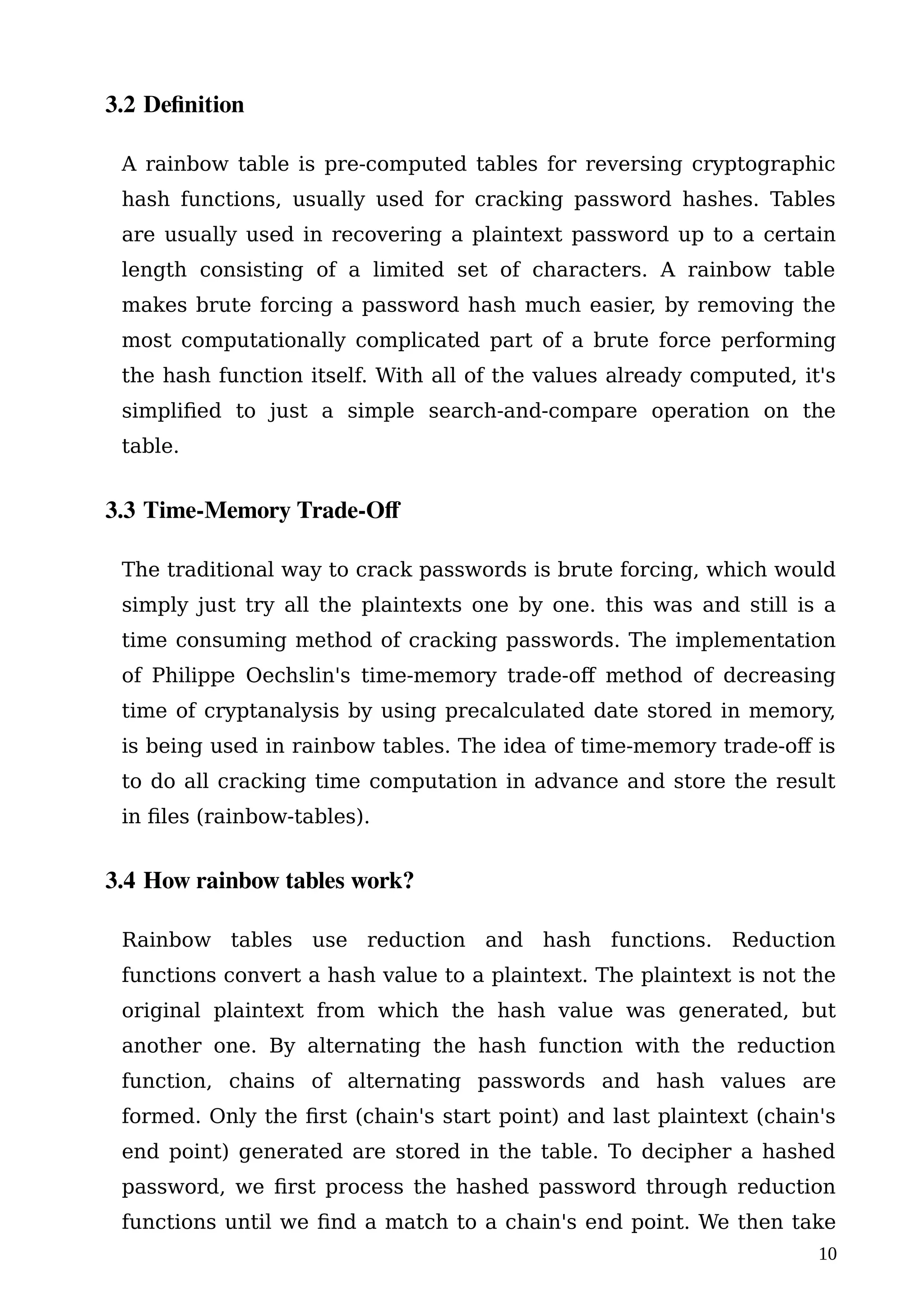 3.2 Definition
A rainbow table is pre-computed tables for reversing cryptographic
hash functions, usually used for cracking password hashes. Tables
are usually used in recovering a plaintext password up to a certain
length consisting of a limited set of characters. A rainbow table
makes brute forcing a password hash much easier, by removing the
most computationally complicated part of a brute force performing
the hash function itself. With all of the values already computed, it's
simplified to just a simple search-and-compare operation on the
table.
3.3 Time-Memory Trade-Of
The traditional way to crack passwords is brute forcing, which would
simply just try all the plaintexts one by one. this was and still is a
time consuming method of cracking passwords. The implementation
of Philippe Oechslin's time-memory trade-off method of decreasing
time of cryptanalysis by using precalculated date stored in memory,
is being used in rainbow tables. The idea of time-memory trade-off is
to do all cracking time computation in advance and store the result
in files (rainbow-tables).
3.4 How rainbow tables work?
Rainbow tables use reduction and hash functions. Reduction
functions convert a hash value to a plaintext. The plaintext is not the
original plaintext from which the hash value was generated, but
another one. By alternating the hash function with the reduction
function, chains of alternating passwords and hash values are
formed. Only the first (chain's start point) and last plaintext (chain's
end point) generated are stored in the table. To decipher a hashed
password, we first process the hashed password through reduction
functions until we find a match to a chain's end point. We then take
10
 