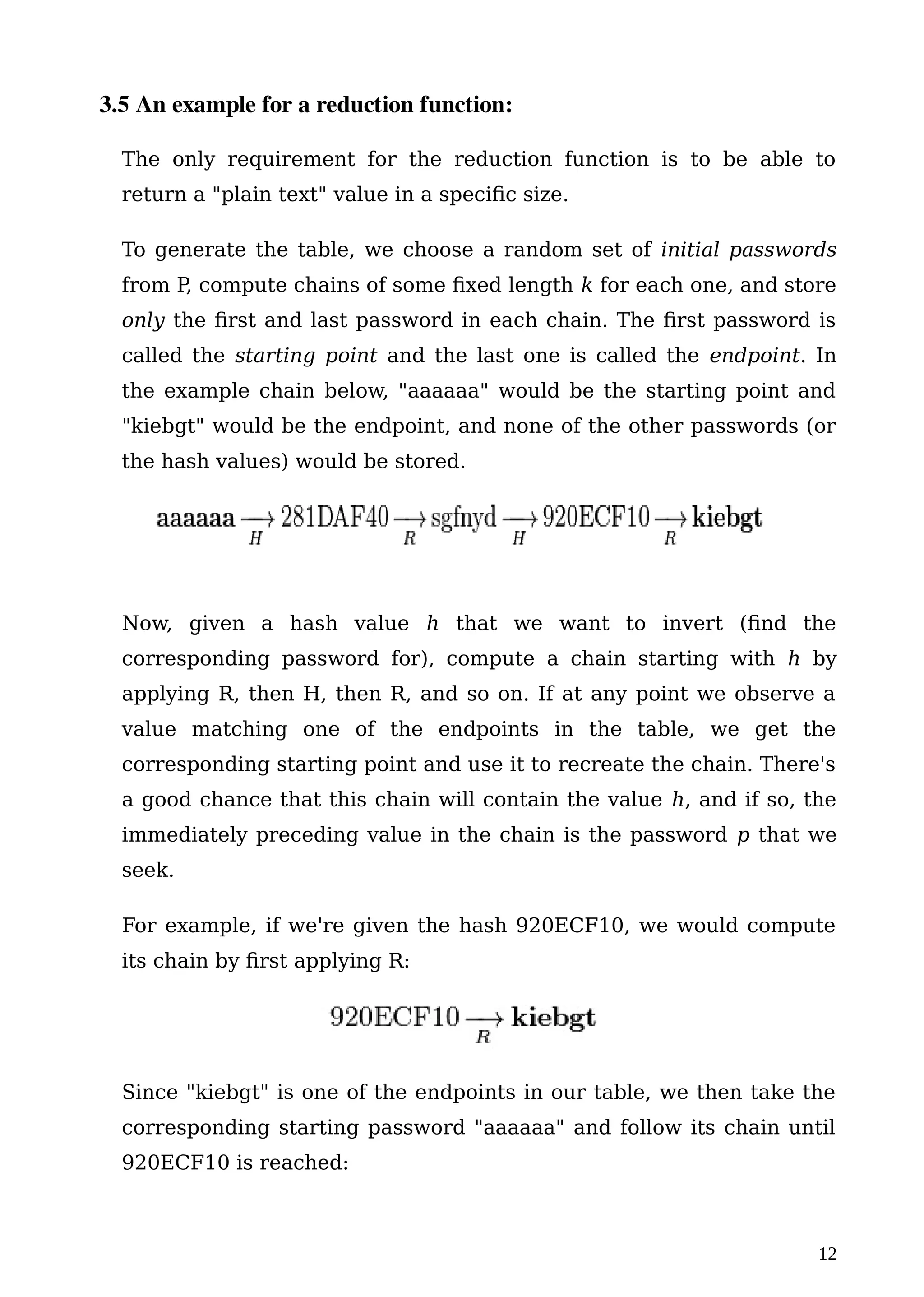 3.5 An example for a reduction function:
The only requirement for the reduction function is to be able to
return a "plain text" value in a specific size.
To generate the table, we choose a random set of initial passwords
from P, compute chains of some fixed length k for each one, and store
only the first and last password in each chain. The first password is
called the starting point and the last one is called the endpoint. In
the example chain below, "aaaaaa" would be the starting point and
"kiebgt" would be the endpoint, and none of the other passwords (or
the hash values) would be stored.
Now, given a hash value h that we want to invert (find the
corresponding password for), compute a chain starting with h by
applying R, then H, then R, and so on. If at any point we observe a
value matching one of the endpoints in the table, we get the
corresponding starting point and use it to recreate the chain. There's
a good chance that this chain will contain the value h, and if so, the
immediately preceding value in the chain is the password p that we
seek.
For example, if we're given the hash 920ECF10, we would compute
its chain by first applying R:
Since "kiebgt" is one of the endpoints in our table, we then take the
corresponding starting password "aaaaaa" and follow its chain until
920ECF10 is reached:
12
 