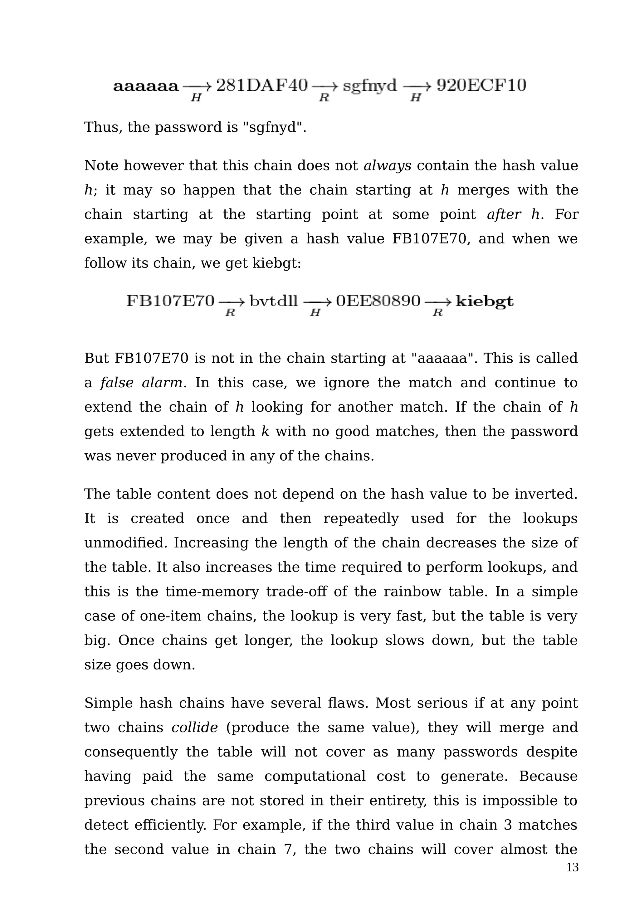 Thus, the password is "sgfnyd".
Note however that this chain does not always contain the hash value
h; it may so happen that the chain starting at h merges with the
chain starting at the starting point at some point after h. For
example, we may be given a hash value FB107E70, and when we
follow its chain, we get kiebgt:
But FB107E70 is not in the chain starting at "aaaaaa". This is called
a false alarm. In this case, we ignore the match and continue to
extend the chain of h looking for another match. If the chain of h
gets extended to length k with no good matches, then the password
was never produced in any of the chains.
The table content does not depend on the hash value to be inverted.
It is created once and then repeatedly used for the lookups
unmodified. Increasing the length of the chain decreases the size of
the table. It also increases the time required to perform lookups, and
this is the time-memory trade-off of the rainbow table. In a simple
case of one-item chains, the lookup is very fast, but the table is very
big. Once chains get longer, the lookup slows down, but the table
size goes down.
Simple hash chains have several flaws. Most serious if at any point
two chains collide (produce the same value), they will merge and
consequently the table will not cover as many passwords despite
having paid the same computational cost to generate. Because
previous chains are not stored in their entirety, this is impossible to
detect efficiently. For example, if the third value in chain 3 matches
the second value in chain 7, the two chains will cover almost the
13
 