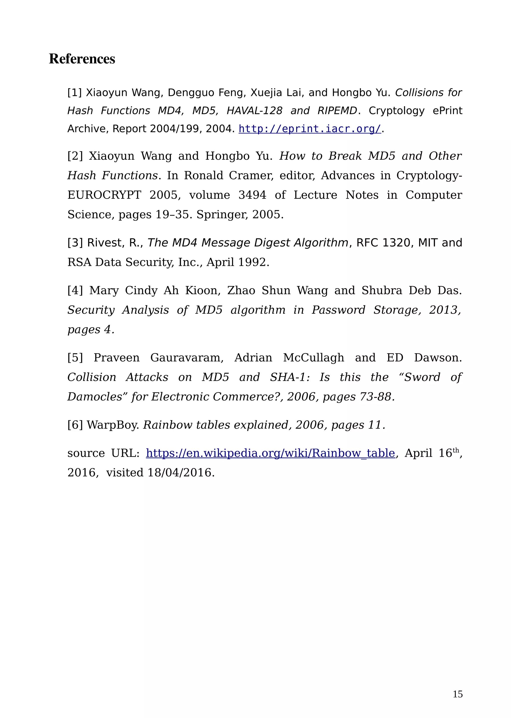 References
[1] Xiaoyun Wang, Dengguo Feng, Xuejia Lai, and Hongbo Yu. Collisions for
Hash Functions MD4, MD5, HAVAL-128 and RIPEMD. Cryptology ePrint
Archive, Report 2004/199, 2004. http://eprint.iacr.org/.
[2] Xiaoyun Wang and Hongbo Yu. How to Break MD5 and Other
Hash Functions. In Ronald Cramer, editor, Advances in Cryptology-
EUROCRYPT 2005, volume 3494 of Lecture Notes in Computer
Science, pages 19–35. Springer, 2005.
[3] Rivest, R., The MD4 Message Digest Algorithm, RFC 1320, MIT and
RSA Data Security, Inc., April 1992.
[4] Mary Cindy Ah Kioon, Zhao Shun Wang and Shubra Deb Das.
Security Analysis of MD5 algorithm in Password Storage, 2013,
pages 4.
[5] Praveen Gauravaram, Adrian McCullagh and ED Dawson.
Collision Attacks on MD5 and SHA-1: Is this the “Sword of
Damocles” for Electronic Commerce?, 2006, pages 73-88.
[6] WarpBoy. Rainbow tables explained, 2006, pages 11.
source URL: https://en.wikipedia.org/wiki/Rainbow_table, April 16th
,
2016, visited 18/04/2016.
15
 