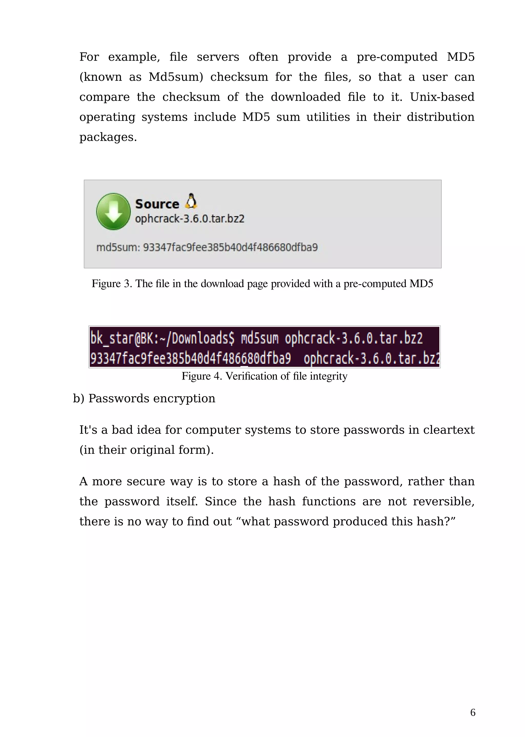 For example, file servers often provide a pre-computed MD5
(known as Md5sum) checksum for the files, so that a user can
compare the checksum of the downloaded file to it. Unix-based
operating systems include MD5 sum utilities in their distribution
packages.
b) Passwords encryption
It's a bad idea for computer systems to store passwords in cleartext
(in their original form).
A more secure way is to store a hash of the password, rather than
the password itself. Since the hash functions are not reversible,
there is no way to find out “what password produced this hash?”
6
Figure 3. The file in the download page provided with a pre-computed MD5
Figure 4. Verification of file integrity
 
