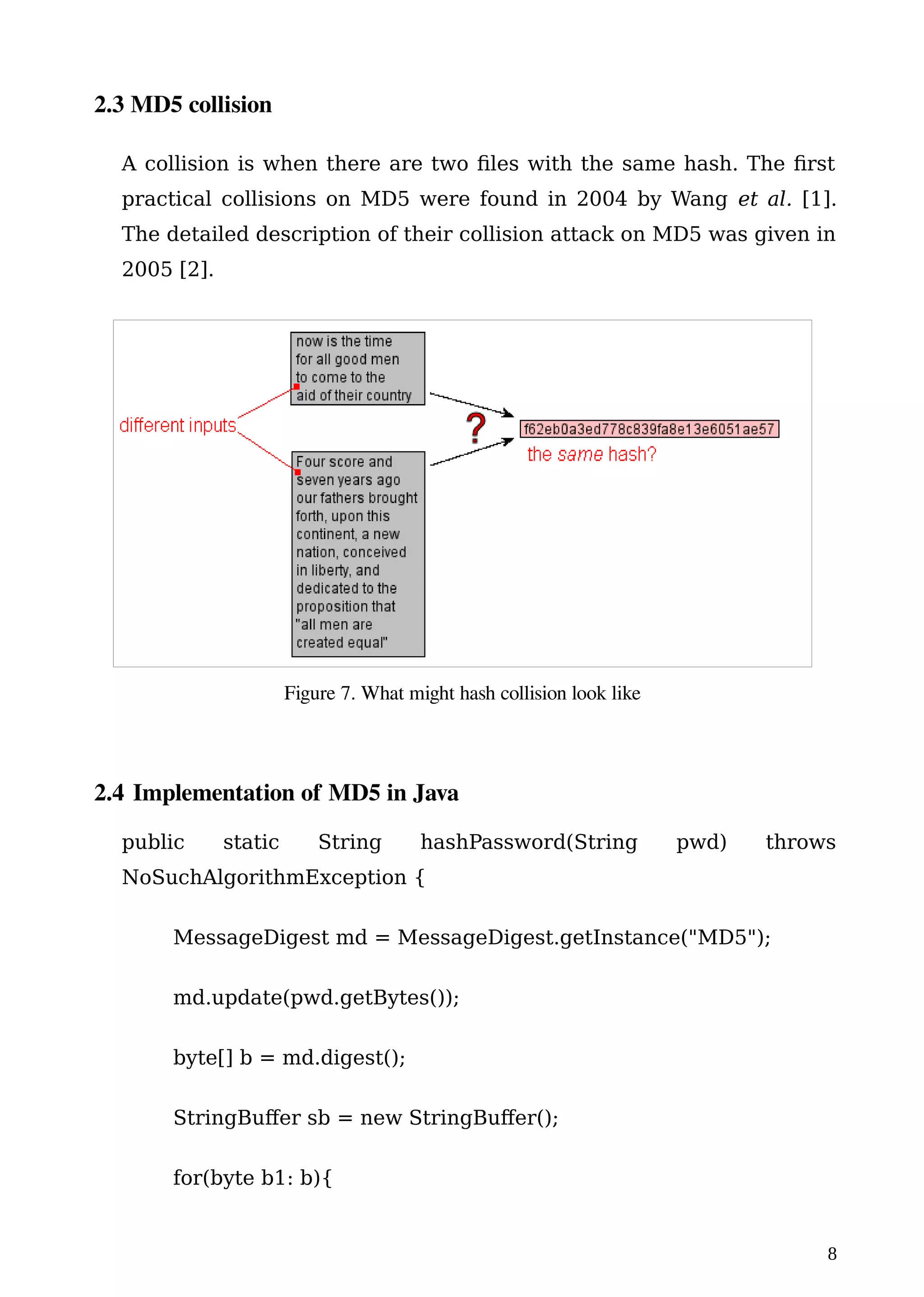2.3 MD5 collision
A collision is when there are two files with the same hash. The first
practical collisions on MD5 were found in 2004 by Wang et al. [1].
The detailed description of their collision attack on MD5 was given in
2005 [2].
2.4 Implementation of MD5 in Java
public static String hashPassword(String pwd) throws
NoSuchAlgorithmException {
MessageDigest md = MessageDigest.getInstance("MD5");
md.update(pwd.getBytes());
byte[] b = md.digest();
StringBuffer sb = new StringBuffer();
for(byte b1: b){
8
Figure 7. What might hash collision look like
 