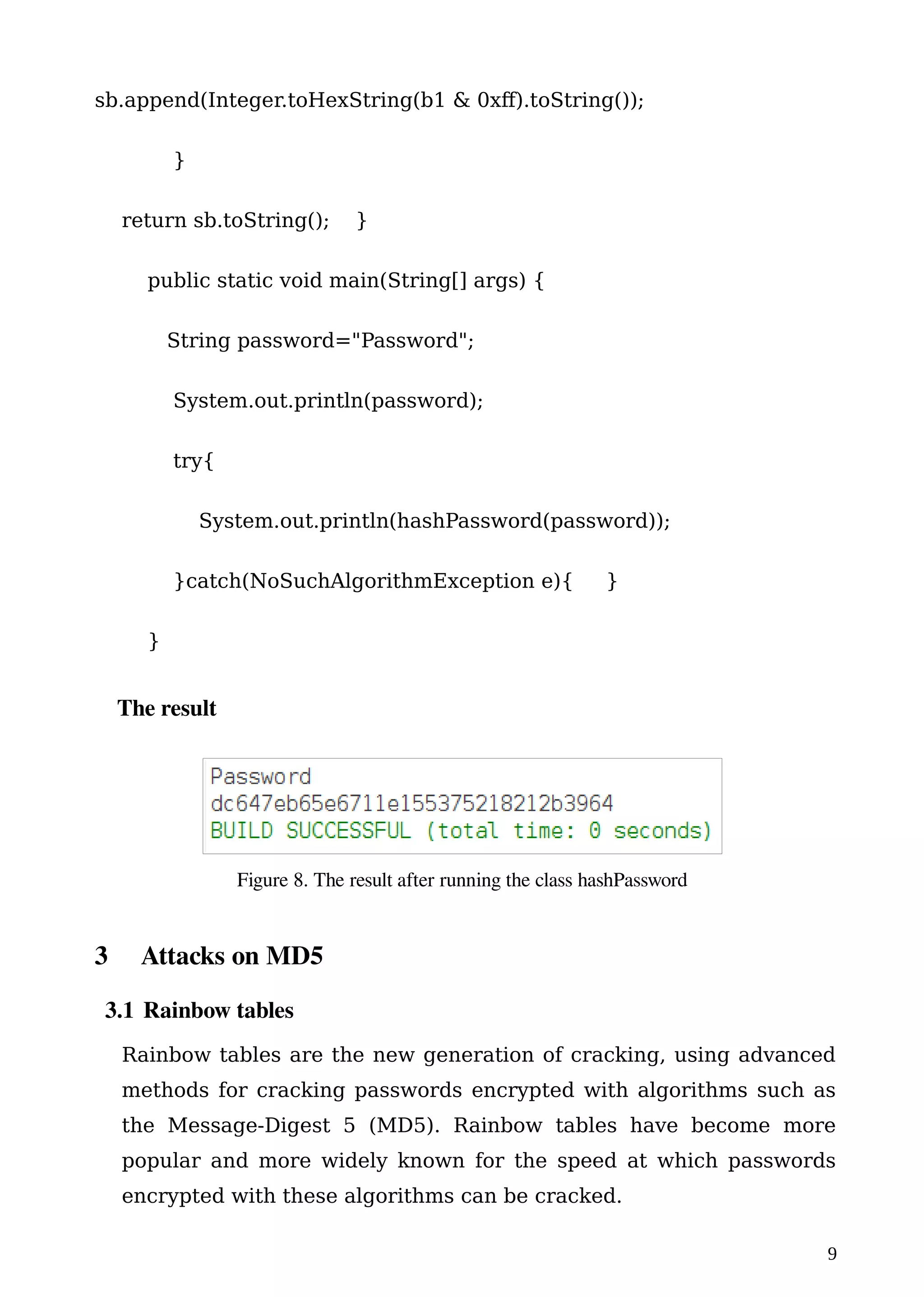 sb.append(Integer.toHexString(b1 & 0xff).toString());
}
return sb.toString(); }
public static void main(String[] args) {
String password="Password";
System.out.println(password);
try{
System.out.println(hashPassword(password));
}catch(NoSuchAlgorithmException e){ }
}
The result
3 Attacks on MD5
3.1 Rainbow tables
Rainbow tables are the new generation of cracking, using advanced
methods for cracking passwords encrypted with algorithms such as
the Message-Digest 5 (MD5). Rainbow tables have become more
popular and more widely known for the speed at which passwords
encrypted with these algorithms can be cracked.
9
Figure 8. The result after running the class hashPassword
 