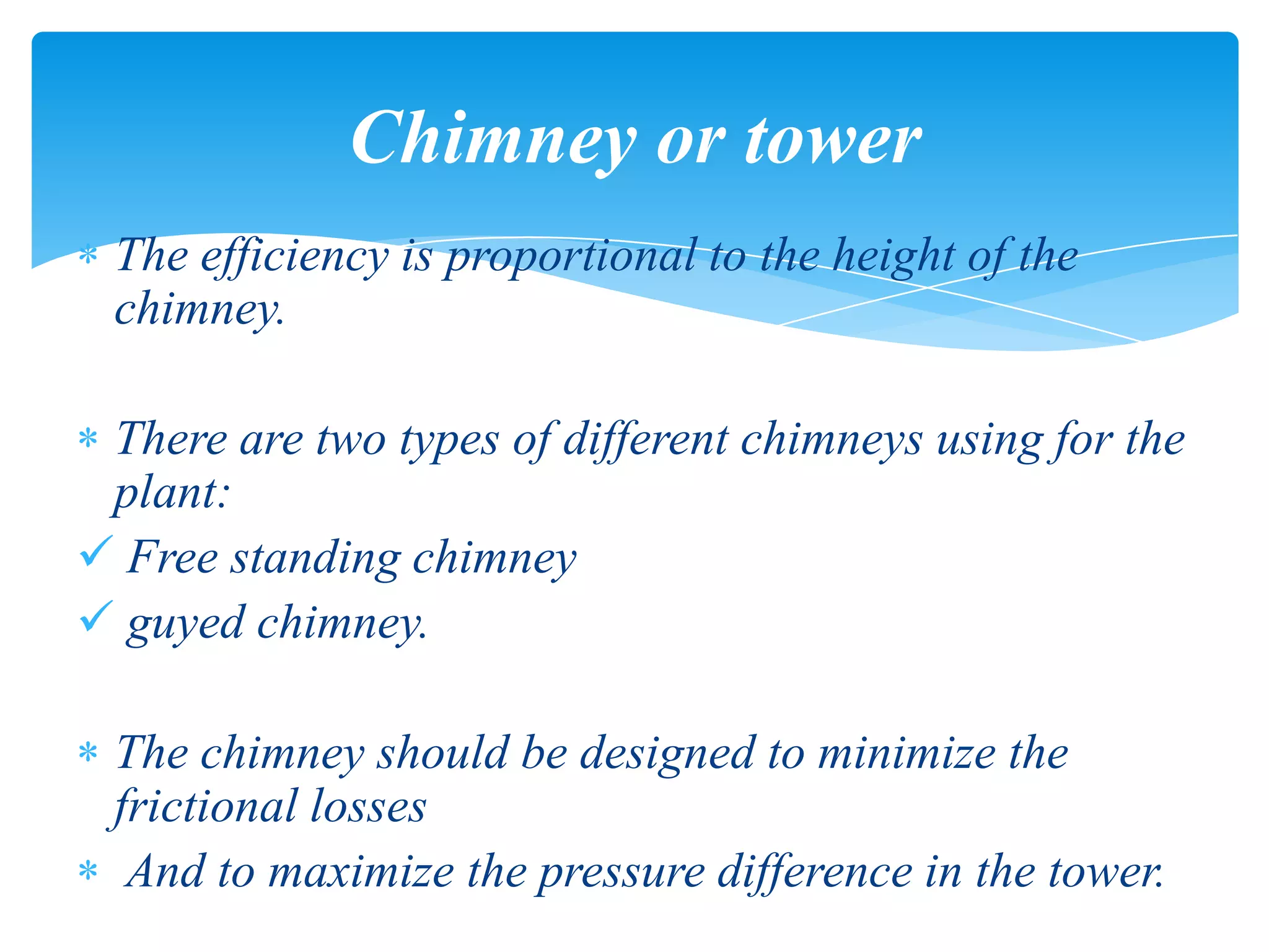 The efficiency is proportional to the height of the
chimney.
There are two types of different chimneys using for the
plant:
 Free standing chimney
 guyed chimney.
The chimney should be designed to minimize the
frictional losses
And to maximize the pressure difference in the tower.
Chimney or tower
 