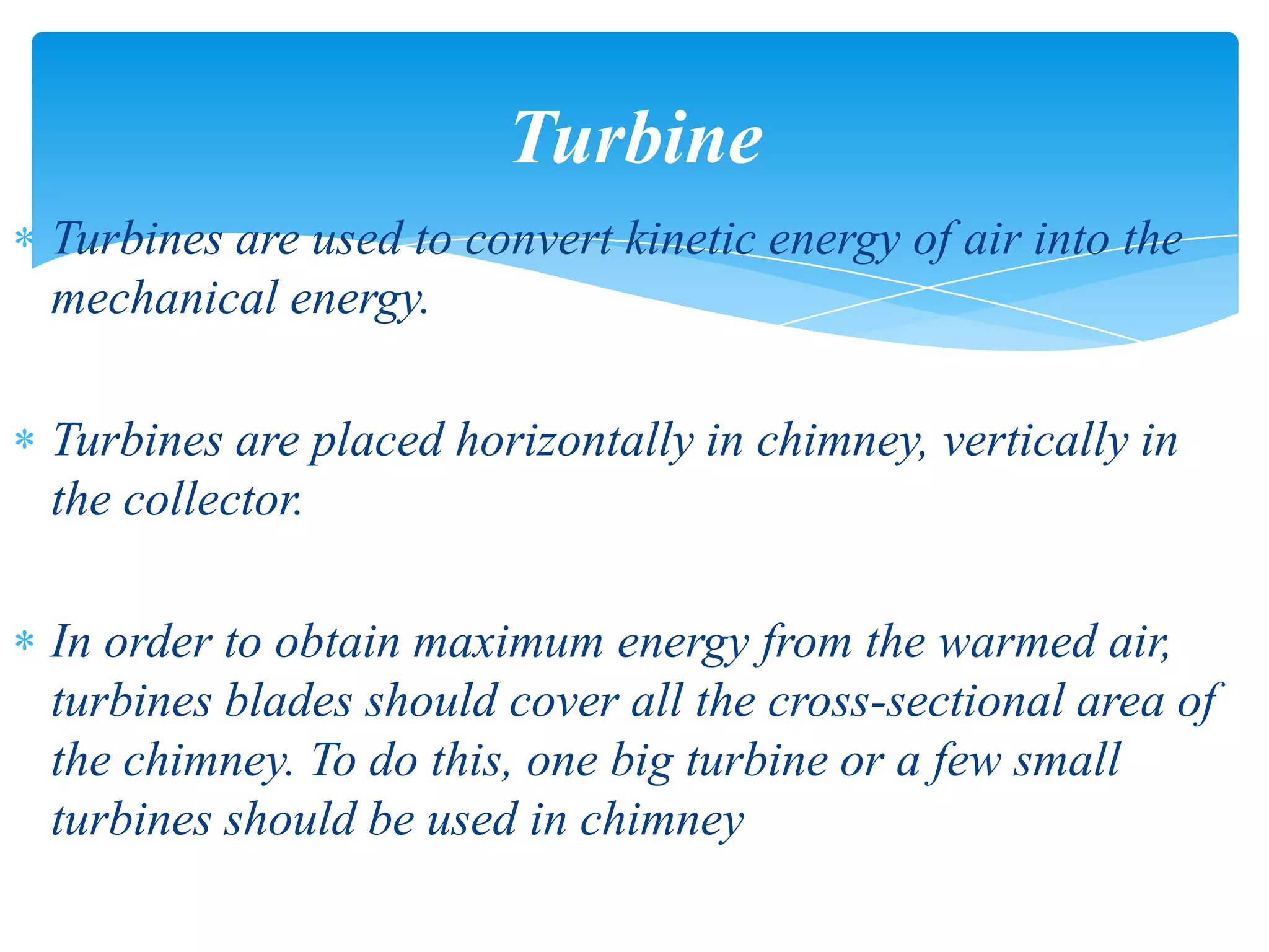 Turbines are used to convert kinetic energy of air into the
mechanical energy.
Turbines are placed horizontally in chimney, vertically in
the collector.
In order to obtain maximum energy from the warmed air,
turbines blades should cover all the cross-sectional area of
the chimney. To do this, one big turbine or a few small
turbines should be used in chimney
Turbine
 