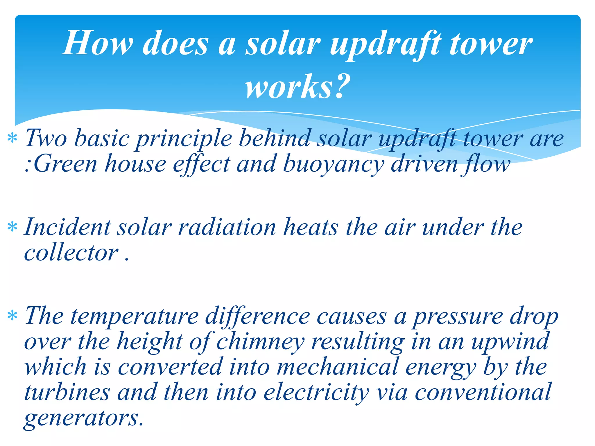 Two basic principle behind solar updraft tower are
:Green house effect and buoyancy driven flow
Incident solar radiation heats the air under the
collector .
The temperature difference causes a pressure drop
over the height of chimney resulting in an upwind
which is converted into mechanical energy by the
turbines and then into electricity via conventional
generators.
How does a solar updraft tower
works?
 