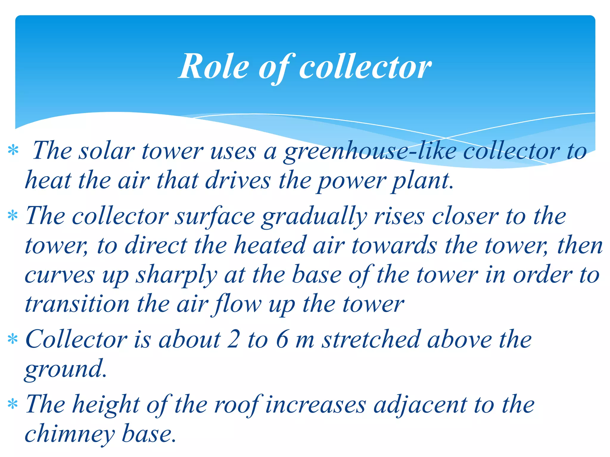The solar tower uses a greenhouse-like collector to
heat the air that drives the power plant.
The collector surface gradually rises closer to the
tower, to direct the heated air towards the tower, then
curves up sharply at the base of the tower in order to
transition the air flow up the tower
Collector is about 2 to 6 m stretched above the
ground.
The height of the roof increases adjacent to the
chimney base.
Role of collector
 