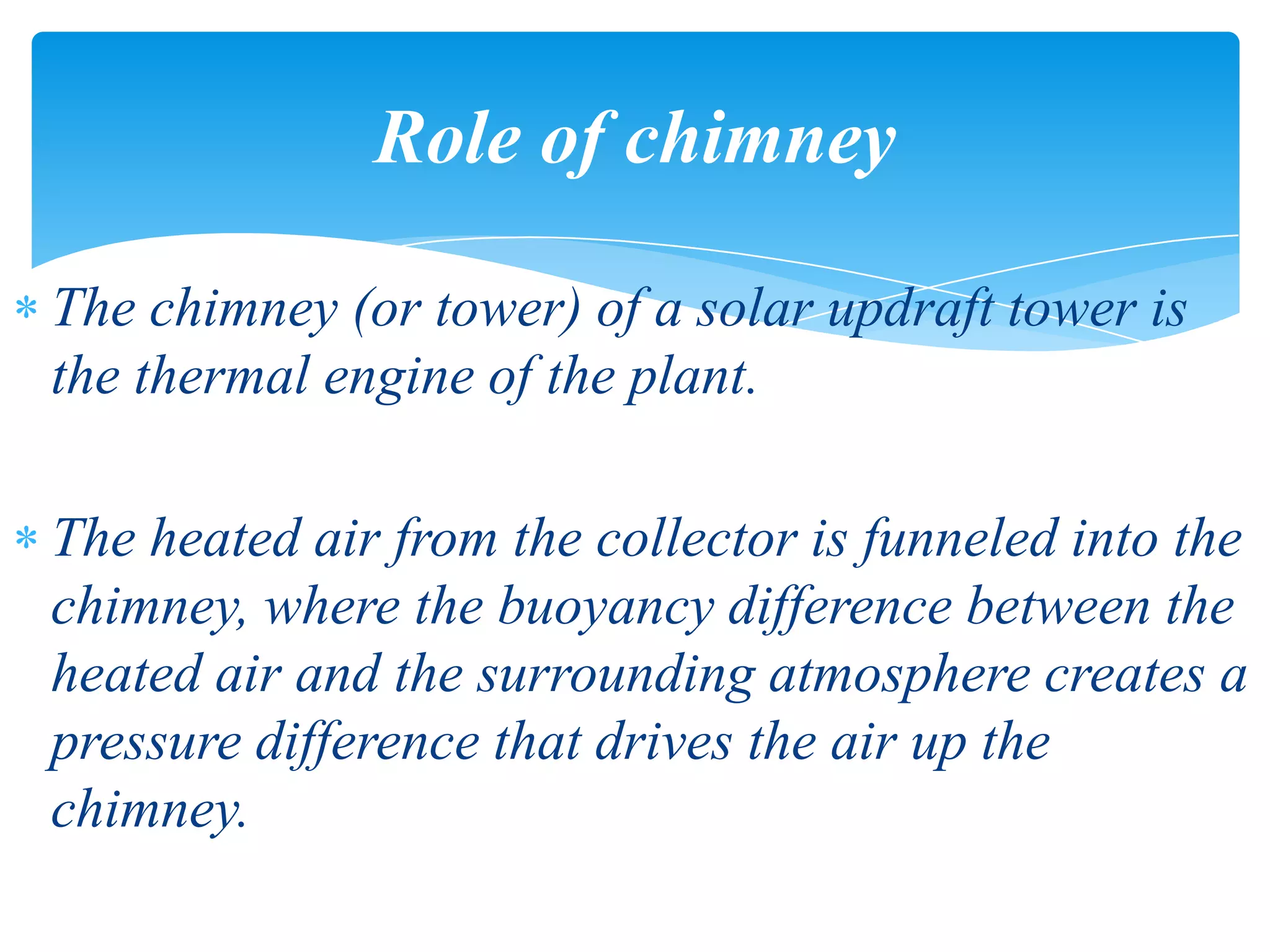 The chimney (or tower) of a solar updraft tower is
the thermal engine of the plant.
The heated air from the collector is funneled into the
chimney, where the buoyancy difference between the
heated air and the surrounding atmosphere creates a
pressure difference that drives the air up the
chimney.
Role of chimney
 