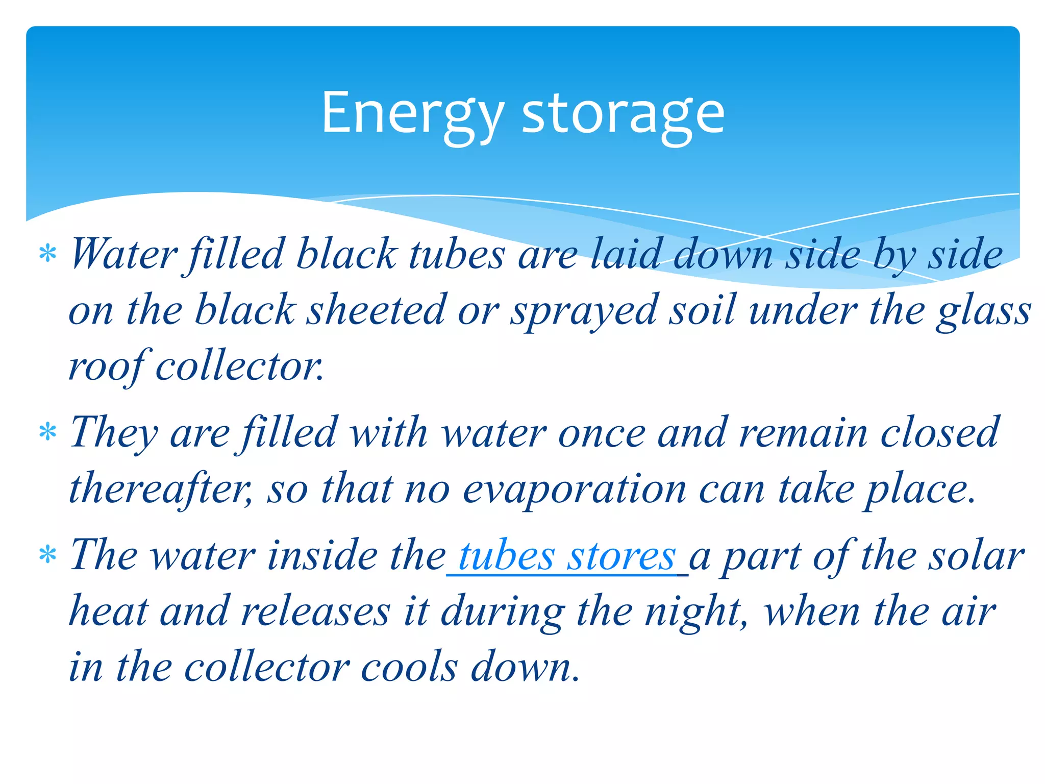 Water filled black tubes are laid down side by side
on the black sheeted or sprayed soil under the glass
roof collector.
They are filled with water once and remain closed
thereafter, so that no evaporation can take place.
The water inside the tubes stores a part of the solar
heat and releases it during the night, when the air
in the collector cools down.
Energy storage
 