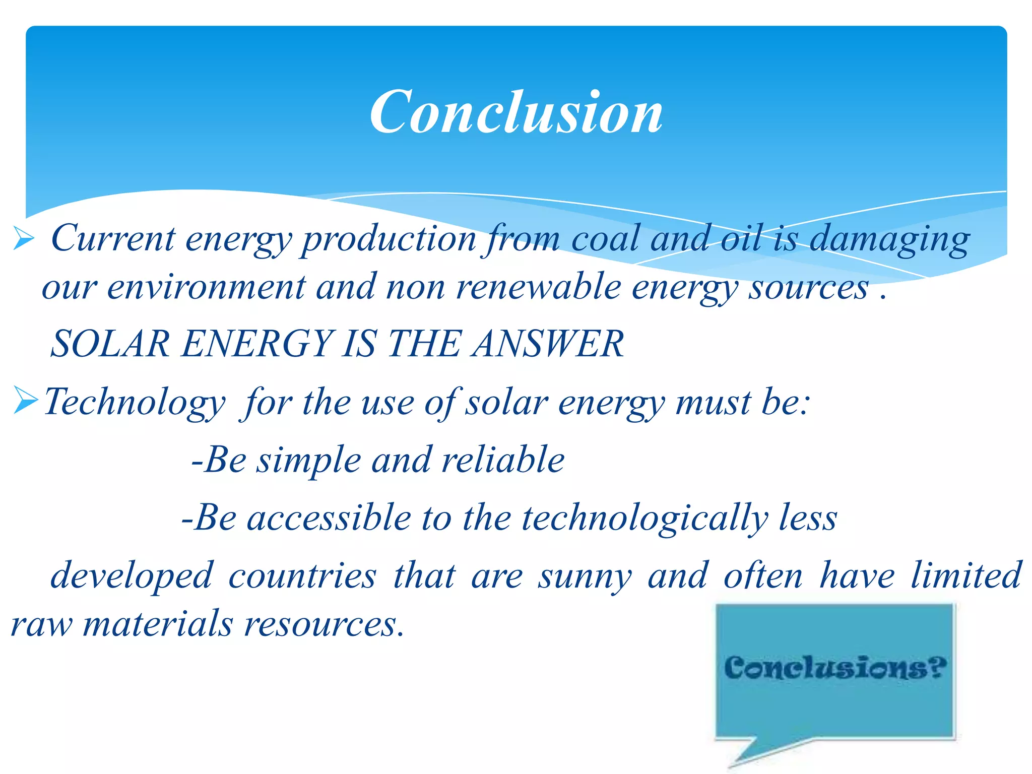  Current energy production from coal and oil is damaging
our environment and non renewable energy sources .
SOLAR ENERGY IS THE ANSWER
Technology for the use of solar energy must be:
-Be simple and reliable
-Be accessible to the technologically less
developed countries that are sunny and often have limited
raw materials resources.
Conclusion
 