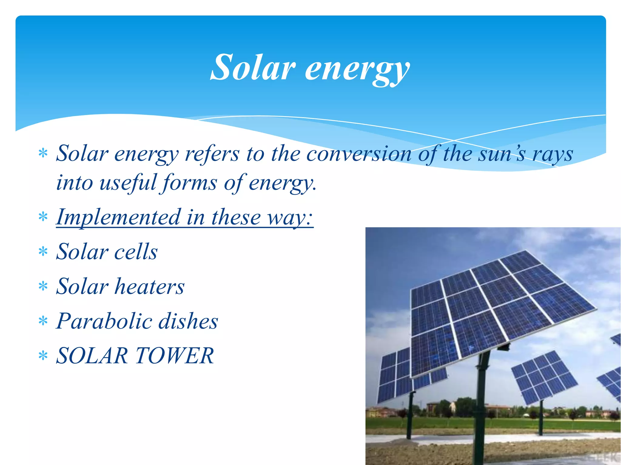 Solar energy refers to the conversion of the sun’s rays
into useful forms of energy.
Implemented in these way:
Solar cells
Solar heaters
Parabolic dishes
SOLAR TOWER
Solar energy
 