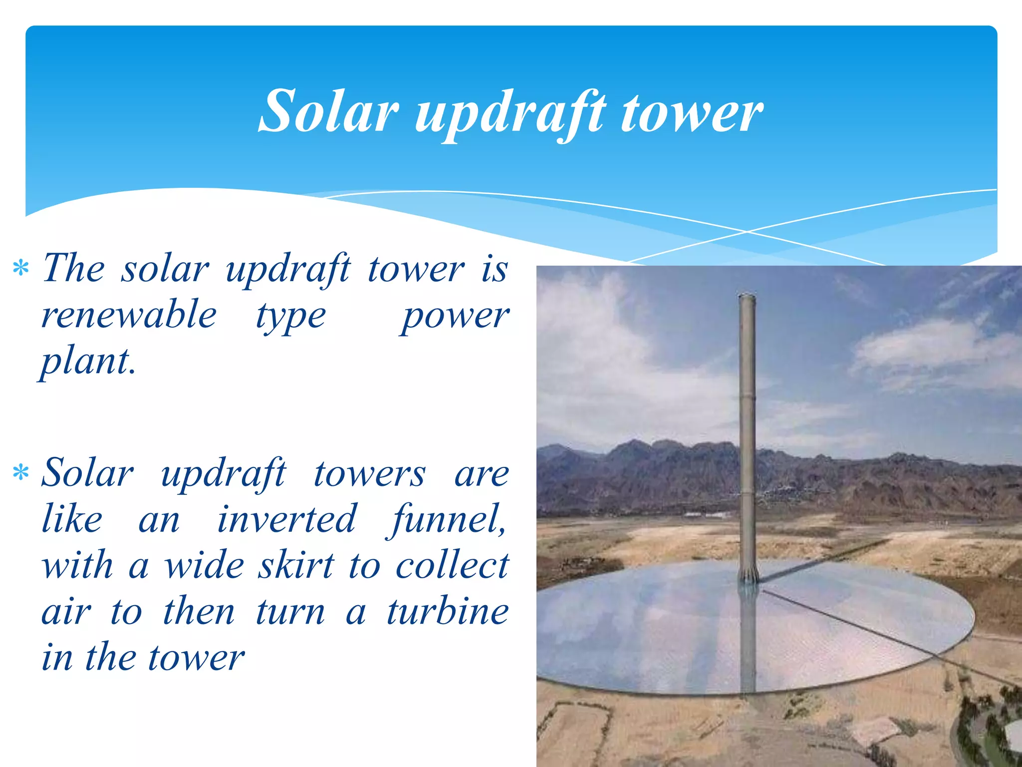 The solar updraft tower is
renewable type power
plant.
Solar updraft towers are
like an inverted funnel,
with a wide skirt to collect
air to then turn a turbine
in the tower
Solar updraft tower
 