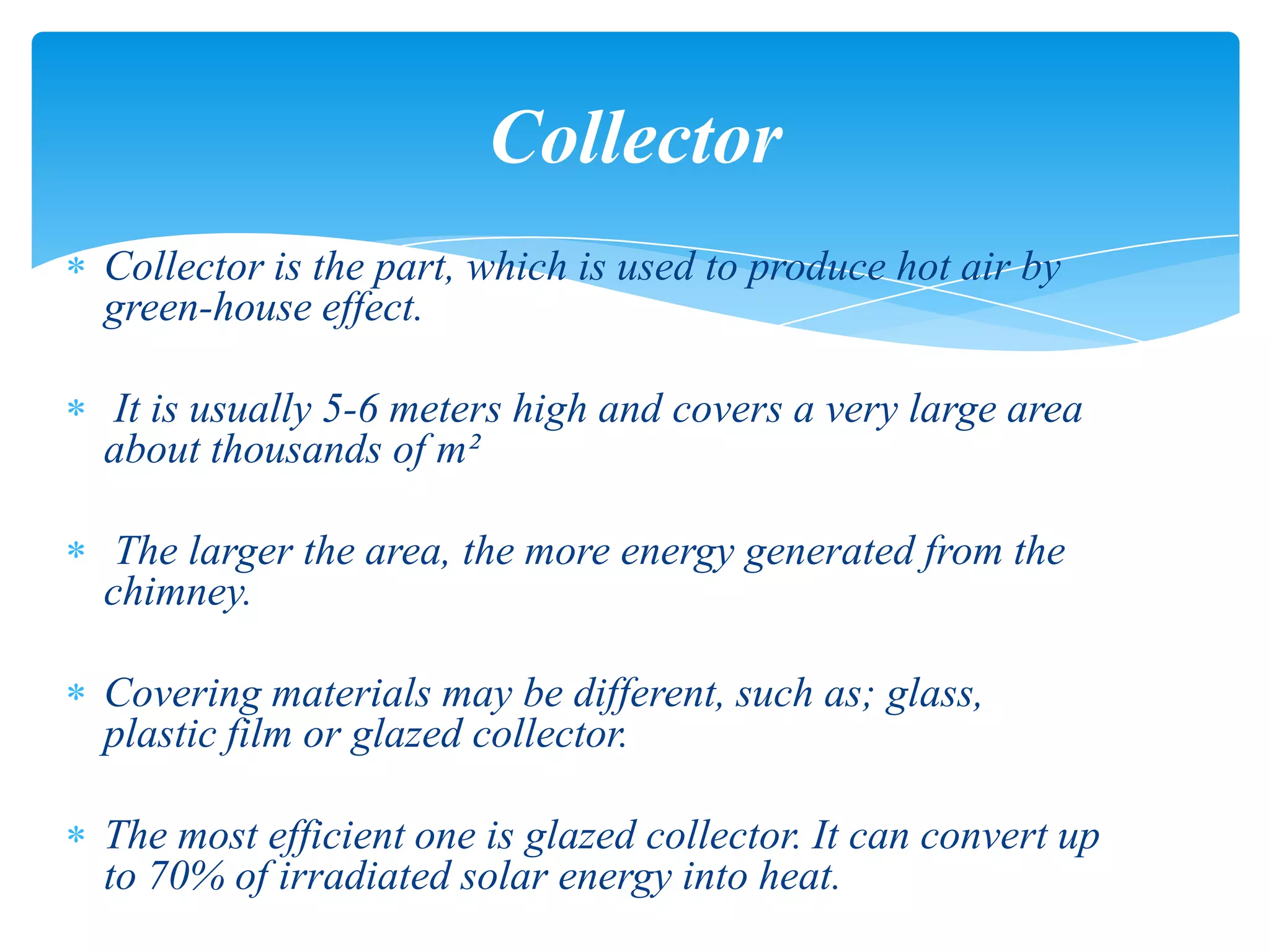 Collector is the part, which is used to produce hot air by
green-house effect.
It is usually 5-6 meters high and covers a very large area
about thousands of m²
The larger the area, the more energy generated from the
chimney.
Covering materials may be different, such as; glass,
plastic film or glazed collector.
The most efficient one is glazed collector. It can convert up
to 70% of irradiated solar energy into heat.
Collector
 