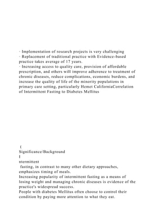 · Implementation of research projects is very challenging
· Replacement of traditional practice with Evidence-based
practice takes average of 17 years.
· Increasing access to quality care, provision of affordable
prescription, and others will improve adherence to treatment of
chronic diseases, reduce complications, economic burdens, and
increase the quality of life of the minority populations in
primary care setting, particularly Hemet CaliforniaCorrelation
of Intermittent Fasting to Diabetes Mellitus
(
Significance/Background
I
ntermittent
fasting, in contrast to many other dietary approaches,
emphasizes timing of meals.
Increasing popularity of intermittent fasting as a means of
losing weight and managing chronic diseases is evidence of the
practice's widespread success.
People with diabetes Mellitus often choose to control their
condition by paying more attention to what they eat.
 