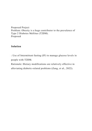 Proposed Project
Problem: Obesity is a huge contributor to the prevalence of
Type 2 Diabetes Mellitus (T2DM).
Proposed
Solution
: Use of Intermittent fasting (IF) to manage glucose levels in
people with T2DM.
Rationale: Dietary modifications are relatively effective in
alleviating diabetic-related problems (Zang, et al., 2022).
 