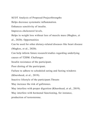 SCOT Analysis of Proposed ProjectStrengths
Helps decrease systematic inflammation.
Enhances sensitivity of insulin.
Improves cholesterol levels.
Helps in weight loss without loss of muscle mass (Magkos, et
al., 2020). Opportunities
Can be used for other dietary-related diseases like heart disease
(Magkos, et al., 2020).
Can help inform future research/studies regarding underlying
causes of T2DM. Challenges
Insulin resistance of the participant.
Poor dieting of the participant.
Failure to adhere to scheduled eating and fasting windows
(Khursheed, et al., 2019).
Inactive lifestyle of the participant.Threats
May increase the risk of gallstones.
May interfere with proper digestion (Khursheed, et al., 2019).
May interfere with hormonal functioning, for instance,
production of testosterone.
 