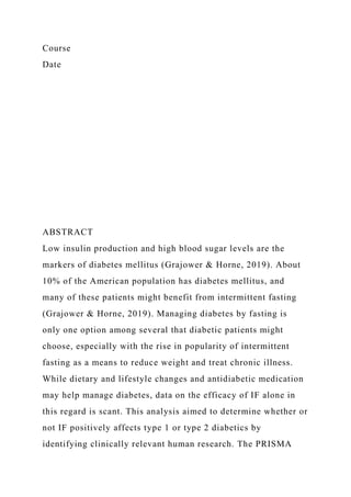 Course
Date
ABSTRACT
Low insulin production and high blood sugar levels are the
markers of diabetes mellitus (Grajower & Horne, 2019). About
10% of the American population has diabetes mellitus, and
many of these patients might benefit from intermittent fasting
(Grajower & Horne, 2019). Managing diabetes by fasting is
only one option among several that diabetic patients might
choose, especially with the rise in popularity of intermittent
fasting as a means to reduce weight and treat chronic illness.
While dietary and lifestyle changes and antidiabetic medication
may help manage diabetes, data on the efficacy of IF alone in
this regard is scant. This analysis aimed to determine whether or
not IF positively affects type 1 or type 2 diabetics by
identifying clinically relevant human research. The PRISMA
 