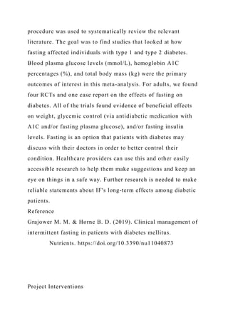 procedure was used to systematically review the relevant
literature. The goal was to find studies that looked at how
fasting affected individuals with type 1 and type 2 diabetes.
Blood plasma glucose levels (mmol/L), hemoglobin A1C
percentages (%), and total body mass (kg) were the primary
outcomes of interest in this meta-analysis. For adults, we found
four RCTs and one case report on the effects of fasting on
diabetes. All of the trials found evidence of beneficial effects
on weight, glycemic control (via antidiabetic medication with
A1C and/or fasting plasma glucose), and/or fasting insulin
levels. Fasting is an option that patients with diabetes may
discuss with their doctors in order to better control their
condition. Healthcare providers can use this and other easily
accessible research to help them make suggestions and keep an
eye on things in a safe way. Further research is needed to make
reliable statements about IF's long-term effects among diabetic
patients.
Reference
Grajower M. M. & Horne B. D. (2019). Clinical management of
intermittent fasting in patients with diabetes mellitus.
Nutrients. https://doi.org/10.3390/nu11040873
Project Interventions
 