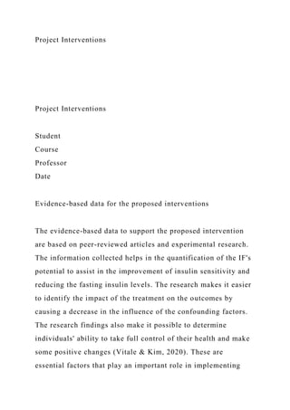 Project Interventions
Project Interventions
Student
Course
Professor
Date
Evidence-based data for the proposed interventions
The evidence-based data to support the proposed intervention
are based on peer-reviewed articles and experimental research.
The information collected helps in the quantification of the IF's
potential to assist in the improvement of insulin sensitivity and
reducing the fasting insulin levels. The research makes it easier
to identify the impact of the treatment on the outcomes by
causing a decrease in the influence of the confounding factors.
The research findings also make it possible to determine
individuals' ability to take full control of their health and make
some positive changes (Vitale & Kim, 2020). These are
essential factors that play an important role in implementing
 