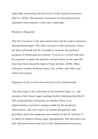 especially concerning the provision of the required resources
(Purvis, 2018). The patient's resistance to the proposed new
treatment interventions is the other challenge.
Resources Required
The first resource is the glucometer that will be used to measure
fasting blood sugar. The other resource is the notebook, where
the data collected will be recorded to monitor the patients'
progress in blood glucose control. A clock or a watch will also
be required to guide the patients and providers on the specific
time that food should be taken (Vitale & Kim, 2020). Other
resources include drinking water, tea, coffee, and other non-
caloric beverages.
Sequence of the events and activities to be implemented
The first step is the collection of the baseline data, i.e., the
records of the blood sugar readings before implementing the IF.
The collected data will guide on whether there is an
improvement or positive changes made by the proposed
intervention. The next step is to inform the patients and
providers about the proposed intervention of the IF and how it
is likely to improve blood sugar management. The providers are
also informed about each role in the implementation process.
 