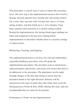 This procedure is crucial since it aims to reduce the resistance
level. The next step is the implementation process that involves
fasting, whereby patients have fasting time and eating window.
For a start, they can start with 12 hours fast, have a 12-hour
eating window, and then build up to a 16:8 schedule. From
there, patients then transition to a smaller eating window.
During the implementation, the fasting blood sugar readings are
taken and compared to the previous reading before
implementation to determine whether there is a positive change
or improvement.
Monitoring, Tracking, and Ongoing
The implementation process involves the relevant stakeholders,
especially healthcare providers, who will guide the
implementation procedure. The providers such as nutritionists,
endocrinologists, physicians, and nurses will ensure that there is
an adherence to the procedure. The adjustment can be made
through changes in the diet and timing to ensure that the
procedure heads in the right direction. Patients will be
monitored on the type of meals they take rather than avoid the
fasting process (Vitale & Kim, 2020). During this time, only the
recommended diet are taken by the patients.
Performance of Tasks for the Implementation
 