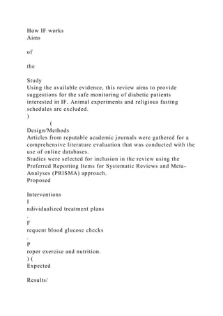 How IF works
Aims
of
the
Study
Using the available evidence, this review aims to provide
suggestions for the safe monitoring of diabetic patients
interested in IF. Animal experiments and religious fasting
schedules are excluded.
)
(
Design/Methods
Articles from reputable academic journals were gathered for a
comprehensive literature evaluation that was conducted with the
use of online databases.
Studies were selected for inclusion in the review using the
Preferred Reporting Items for Systematic Reviews and Meta-
Analyses (PRISMA) approach.
Proposed
Interventions
I
ndividualized treatment plans
.
F
requent blood glucose checks
.
P
roper exercise and nutrition.
) (
Expected
Results/
 