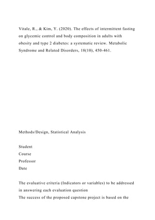 Vitale, R., & Kim, Y. (2020). The effects of intermittent fasting
on glycemic control and body composition in adults with
obesity and type 2 diabetes: a systematic review. Metabolic
Syndrome and Related Disorders, 18(10), 450-461.
Methods/Design, Statistical Analysis
Student
Course
Professor
Date
The evaluative criteria (Indicators or variables) to be addressed
in answering each evaluation question
The success of the proposed capstone project is based on the
 