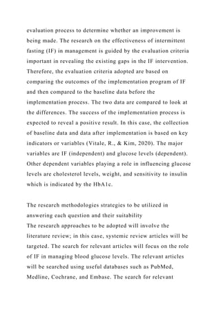 evaluation process to determine whether an improvement is
being made. The research on the effectiveness of intermittent
fasting (IF) in management is guided by the evaluation criteria
important in revealing the existing gaps in the IF intervention.
Therefore, the evaluation criteria adopted are based on
comparing the outcomes of the implementation program of IF
and then compared to the baseline data before the
implementation process. The two data are compared to look at
the differences. The success of the implementation process is
expected to reveal a positive result. In this case, the collection
of baseline data and data after implementation is based on key
indicators or variables (Vitale, R., & Kim, 2020). The major
variables are IF (independent) and glucose levels (dependent).
Other dependent variables playing a role in influencing glucose
levels are cholesterol levels, weight, and sensitivity to insulin
which is indicated by the HbA1c.
The research methodologies strategies to be utilized in
answering each question and their suitability
The research approaches to be adopted will involve the
literature review; in this case, systemic review articles will be
targeted. The search for relevant articles will focus on the role
of IF in managing blood glucose levels. The relevant articles
will be searched using useful databases such as PubMed,
Medline, Cochrane, and Embase. The search for relevant
 