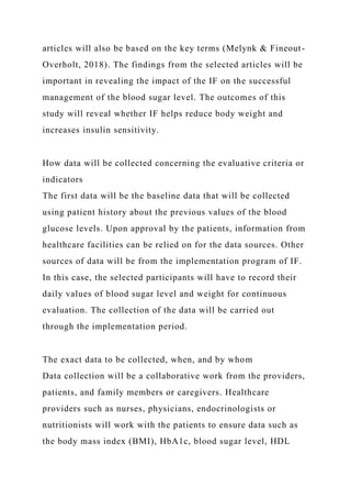articles will also be based on the key terms (Melynk & Fineout-
Overholt, 2018). The findings from the selected articles will be
important in revealing the impact of the IF on the successful
management of the blood sugar level. The outcomes of this
study will reveal whether IF helps reduce body weight and
increases insulin sensitivity.
How data will be collected concerning the evaluative criteria or
indicators
The first data will be the baseline data that will be collected
using patient history about the previous values of the blood
glucose levels. Upon approval by the patients, information from
healthcare facilities can be relied on for the data sources. Other
sources of data will be from the implementation program of IF.
In this case, the selected participants will have to record their
daily values of blood sugar level and weight for continuous
evaluation. The collection of the data will be carried out
through the implementation period.
The exact data to be collected, when, and by whom
Data collection will be a collaborative work from the providers,
patients, and family members or caregivers. Healthcare
providers such as nurses, physicians, endocrinologists or
nutritionists will work with the patients to ensure data such as
the body mass index (BMI), HbA1c, blood sugar level, HDL
 