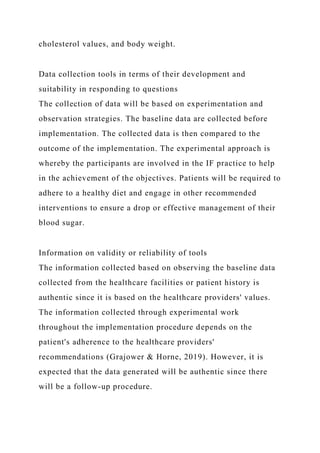 cholesterol values, and body weight.
Data collection tools in terms of their development and
suitability in responding to questions
The collection of data will be based on experimentation and
observation strategies. The baseline data are collected before
implementation. The collected data is then compared to the
outcome of the implementation. The experimental approach is
whereby the participants are involved in the IF practice to help
in the achievement of the objectives. Patients will be required to
adhere to a healthy diet and engage in other recommended
interventions to ensure a drop or effective management of their
blood sugar.
Information on validity or reliability of tools
The information collected based on observing the baseline data
collected from the healthcare facilities or patient history is
authentic since it is based on the healthcare providers' values.
The information collected through experimental work
throughout the implementation procedure depends on the
patient's adherence to the healthcare providers'
recommendations (Grajower & Horne, 2019). However, it is
expected that the data generated will be authentic since there
will be a follow-up procedure.
 