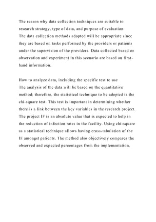 The reason why data collection techniques are suitable to
research strategy, type of data, and purpose of evaluation
The data collection methods adopted will be appropriate since
they are based on tasks performed by the providers or patients
under the supervision of the providers. Data collected based on
observation and experiment in this scenario are based on first-
hand information.
How to analyze data, including the specific test to use
The analysis of the data will be based on the quantitative
method; therefore, the statistical technique to be adopted is the
chi-square test. This test is important in determining whether
there is a link between the key variables in the research project.
The project IF is an absolute value that is expected to help in
the reduction of infection rates in the facility. Using chi-square
as a statistical technique allows having cross-tabulation of the
IF amongst patients. The method also objectively compares the
observed and expected percentages from the implementation.
 