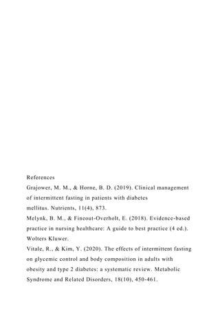 References
Grajower, M. M., & Horne, B. D. (2019). Clinical management
of intermittent fasting in patients with diabetes
mellitus. Nutrients, 11(4), 873.
Melynk, B. M., & Fineout-Overholt, E. (2018). Evidence-based
practice in nursing healthcare: A guide to best practice (4 ed.).
Wolters Kluwer.
Vitale, R., & Kim, Y. (2020). The effects of intermittent fasting
on glycemic control and body composition in adults with
obesity and type 2 diabetes: a systematic review. Metabolic
Syndrome and Related Disorders, 18(10), 450-461.
 