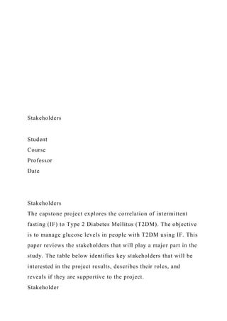 Stakeholders
Student
Course
Professor
Date
Stakeholders
The capstone project explores the correlation of intermittent
fasting (IF) to Type 2 Diabetes Mellitus (T2DM). The objective
is to manage glucose levels in people with T2DM using IF. This
paper reviews the stakeholders that will play a major part in the
study. The table below identifies key stakeholders that will be
interested in the project results, describes their roles, and
reveals if they are supportive to the project.
Stakeholder
 
