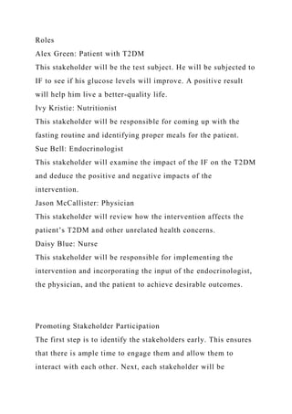 Roles
Alex Green: Patient with T2DM
This stakeholder will be the test subject. He will be subjected to
IF to see if his glucose levels will improve. A positive result
will help him live a better-quality life.
Ivy Kristie: Nutritionist
This stakeholder will be responsible for coming up with the
fasting routine and identifying proper meals for the patient.
Sue Bell: Endocrinologist
This stakeholder will examine the impact of the IF on the T2DM
and deduce the positive and negative impacts of the
intervention.
Jason McCallister: Physician
This stakeholder will review how the intervention affects the
patient’s T2DM and other unrelated health concerns.
Daisy Blue: Nurse
This stakeholder will be responsible for implementing the
intervention and incorporating the input of the endocrinologist,
the physician, and the patient to achieve desirable outcomes.
Promoting Stakeholder Participation
The first step is to identify the stakeholders early. This ensures
that there is ample time to engage them and allow them to
interact with each other. Next, each stakeholder will be
 