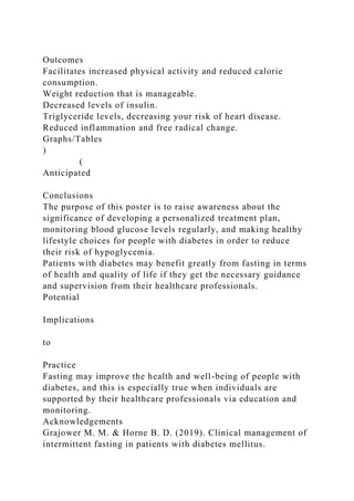 Outcomes
Facilitates increased physical activity and reduced calorie
consumption.
Weight reduction that is manageable.
Decreased levels of insulin.
Triglyceride levels, decreasing your risk of heart disease.
Reduced inflammation and free radical change.
Graphs/Tables
)
(
Anticipated
Conclusions
The purpose of this poster is to raise awareness about the
significance of developing a personalized treatment plan,
monitoring blood glucose levels regularly, and making healthy
lifestyle choices for people with diabetes in order to reduce
their risk of hypoglycemia.
Patients with diabetes may benefit greatly from fasting in terms
of health and quality of life if they get the necessary guidance
and supervision from their healthcare professionals.
Potential
Implications
to
Practice
Fasting may improve the health and well-being of people with
diabetes, and this is especially true when individuals are
supported by their healthcare professionals via education and
monitoring.
Acknowledgements
Grajower M. M. & Horne B. D. (2019). Clinical management of
intermittent fasting in patients with diabetes mellitus.
 