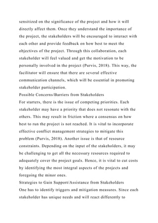 sensitized on the significance of the project and how it will
directly affect them. Once they understand the importance of
the project, the stakeholders will be encouraged to interact with
each other and provide feedback on how best to meet the
objectives of the project. Through this collaboration, each
stakeholder will feel valued and get the motivation to be
personally involved in the project (Purvis, 2018). This way, the
facilitator will ensure that there are several effective
communication channels, which will be essential in promoting
stakeholder participation.
Possible Concerns/Barriers from Stakeholders
For starters, there is the issue of competing priorities. Each
stakeholder may have a priority that does not resonate with the
others. This may result in friction where a consensus on how
best to run the project is not reached. It is vital to incorporate
effective conflict management strategies to mitigate this
problem (Purvis, 2018). Another issue is that of resource
constraints. Depending on the input of the stakeholders, it may
be challenging to get all the necessary resources required to
adequately cover the project goals. Hence, it is vital to cut costs
by identifying the most integral aspects of the projects and
foregoing the minor ones.
Strategies to Gain Support/Assistance from Stakeholders
One has to identify triggers and mitigation measures. Since each
stakeholder has unique needs and will react differently to
 