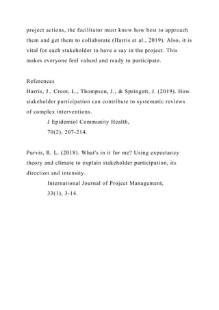 project actions, the facilitator must know how best to approach
them and get them to collaborate (Harris et al., 2019). Also, it is
vital for each stakeholder to have a say in the project. This
makes everyone feel valued and ready to participate.
References
Harris, J., Croot, L., Thompson, J., & Springett, J. (2019). How
stakeholder participation can contribute to systematic reviews
of complex interventions.
J Epidemiol Community Health,
70(2), 207-214.
Purvis, R. L. (2018). What's in it for me? Using expectancy
theory and climate to explain stakeholder participation, its
direction and intensity.
International Journal of Project Management,
33(1), 3-14.
 