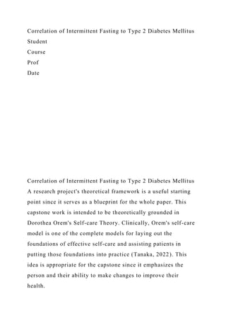 Correlation of Intermittent Fasting to Type 2 Diabetes Mellitus
Student
Course
Prof
Date
Correlation of Intermittent Fasting to Type 2 Diabetes Mellitus
A research project's theoretical framework is a useful starting
point since it serves as a blueprint for the whole paper. This
capstone work is intended to be theoretically grounded in
Dorothea Orem's Self-care Theory. Clinically, Orem's self-care
model is one of the complete models for laying out the
foundations of effective self-care and assisting patients in
putting those foundations into practice (Tanaka, 2022). This
idea is appropriate for the capstone since it emphasizes the
person and their ability to make changes to improve their
health.
 